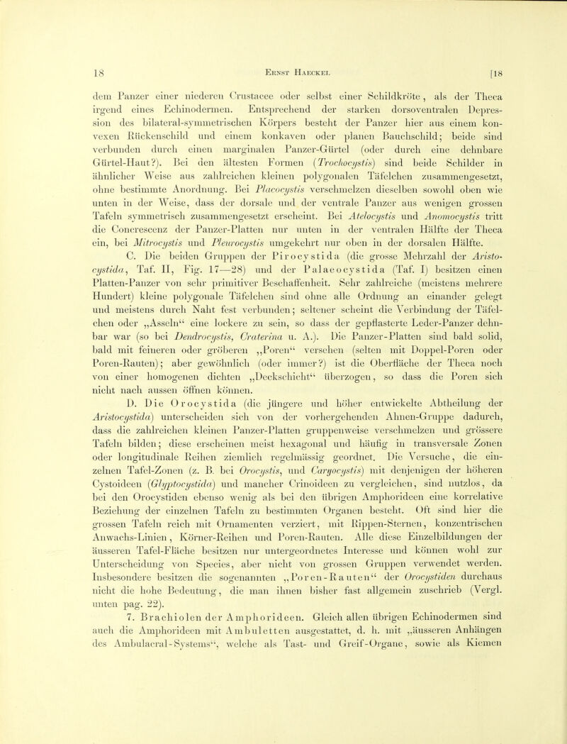 dem Panzer einer niedereii Crustacee oder selbst einer Scliildkrote, als der Tlieca irgend eines Ecliinodermen. Entsprecliend der starken dorsoventralen Depres- sion des bilateral-symmetrisclien Korpers besteht der Panzer hier aus einem kon- vexen Eiickenscliild und einem konkaven oder planen Bauclischild; beide sind verbunden durch einen marginalen Panzer-Giirtel (oder durcli eine delmbare Giirtel-Haut?). Bei den altesten Formen (Trochocystia) sind beide Scbilder in lilinliclier Weise aus zaldreiclien kleinen polygonalen Tafelchen zusammengesetzt, oline bestimmte Anordnung. Bei Placocystis verschmelzen dieselben sowolil oben wie unten in der Weise, dass der dorsale und der ventrale Panzer aus wenigen grossen Tafeln symmetrisch zusammengesetzt ersclieint. Bei Atelocystis und Anomocystis tritt die Concrescenz der Panzer-Platten nur unten in der ventralen Hlilfte der Tlieca ein, bei Mitrocystis und Pleurocystis umgekehrt nur oben in der dorsalen tialfte. C. Die beiden Gruppen der Pirocystida (die grosse Mebrzalil der Aristo- cystida^ Taf. II, Fig. 17—28) und der Palaeocystida (Taf. I) besitzen einen Platten-Panzer von sehr primitiver Beschaffenheit. Sehr zahlreiche (meistens melirere Hundert) kleine polygonale Tafelchen sind olme alle Ordnung an einander gelegt und meistens durcli Nalit fest verbunden; selteiier scheint die Verbindung der Tafel- chen oder „Asseln eine lock ere zu sein, so dass der gepflasterte Leder-Panzer dehn- bar war (so bei Dendrocystis, Craterina u. A.). Die Panzer-Platten sind bald solid, bald mit feineren oder grobereii ,,Poren versehen (selteii mit Doppel-Poren oder Poren-Rauten); aber gewolmlich (oder imiiier ?) ist die Oberflaclie der Theca nocli von einer homogeiien dicliten „Deckscliiclit iiberzogen, so dass die Poren sicli nicht nacli aussen ofifiien konnen. D. Die Orocystida (die jiingere und holier eiitwickelte Abtheilung der Aristocystida) untersclieiden sich von der vorliergeheiideii Almen-Gruppe dadureli, dass die zahlreichen kleinen Panzer-Platten gruppenweise verschmelzen und grossere Tafeln bilden; diese ersclieinen meist hexagonal und liaufig in transversale Zonen oder longitudinale Reilien ziemlich regelmassig geordnet. Die Versuche, die ein- zelnen Tafel-Zonen (z. B. bei Orocystis, und Caryocystis) mit denjenigen der lioheren Cystoideen (Glyptocystida) und mancher Crinoideen zu vergleiclien, sind iiutzlos, da bei den Orocystiden ebenso weiiig als bei den iibrigen Amphorideen eine korrelative Beziehung der einzelnen Tafeln zu bestimmten Orgaiien besteht. Oft sind hier die grossen Tafeln reich mit Ornamenten verziert, mit Pippen-Sternen, konzeiitrischen Anwachs-Linien , Korner-Reihen und Poren-Rauten. Alle diese Einzelbildungen der ausseren Tafel-Fliiche besitzen nur untergeordiietes Interesse und konnen wolil zur Unterscheidung von Species, aber nicht von grossen Gruppen verwendet werden. Insbesondere besitzen die sogenannteii ,,Poreii-Rauten der Orocystiden durchaus nicht die liohe Bedeutung, die man ihnen bislier fast allgemein zuschrieb (Vergl. unten pag. 22). 7. Bracliiolen der Amphorideen, Gleich alien iibrigen Ecliinodermen sind audi die Amphorideen mit Ambuletten aiisgestattet, d. li. mit „ausseren Anhiingen des Ambulacra!-Systems, welche als Tast- und Greif-Oi-gane, sowie als Kiemen