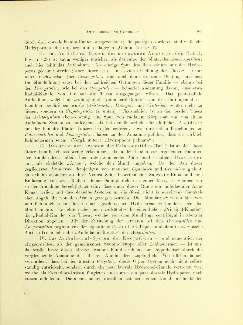 dnrcli drei dorsale Kainm-Eaiiten ausgezeiclniet; die paarigen vordereii siiid vielleicht Madreporiten, die luipaare liiiitere dagegen ,,Genital-Porus ('?). II. Das Ambiilacral-System der monaxoiien Aristocystideii (TaF. IF, Fig. 17—28) ist kaum weniger uiisiclier, als dasjenige der Mlateralen Anomocystiden] aucli liier fehlt das Antliodiiim. Als einzige Spur desselben konnte nnr der Hydro- poms gedeutet werden; aber dieser ist (— als ,,vierte Oeffnuug der Theca —) nur selten iiacliweisbar (bei Aristocystis)] und audi daiiii ist seine Deutung unsicdier. Die Mundotinung zeigt bei den zahlreichen Gattungen dieser Familie — ebenso bei den Pirocystiden^ wie bei den Orocystiden — keinerlei Andeutung davon, dass etwa Radial-Kanale von ihr auf die Tlieca ausgegangen waren. Das pentaradiale Antliodium, welches als ,,subtegminale Ambulacral-Eosette von drei Gattungen dieser Familien besclirieben wurde [Aristocystis ^ Firocystis und Craterma) gehort niclit zu diesen, sondern zu Glyptocystiden (s. unten). Tliatsaclilicli ist an der fossil en Tlieca der Aristocystiden ebenso wenig eine Spur von radialem Korperbau und von einem Ambulacral-System zu entdecken, als bei den ausserlicli sebr almliclien Ascidien; nur der Ban des Platten-Panzers bei den ersteren, sowie ihre nalien Bezieliungen zu Palaeocystiden und Pomucystiden ^ liaben zu der Annahme gefiiln-t, dass sie wirklicli Fcliinodermen seien. (Vergl. unten : ,,Hydropliora palmata.) in. Das Ambulacral-System der Palaeocystiden (Taf. 1) ist an der Theca dieser Familie ebenso wenig erkennbar, als in den iDeiden vorhergehenden Familien der Ampliorideen; allein hier treten zum ersten Male fossil erhaltene Bracliiolen auf, als skeletale ,,Arme, welche den Mund umgeben. Da der Bau dieser gegliederten Mundarme demjenigen von manchen Cystoideen und Crinoideen gleiclit, da sich insbesondere an ihrer Ventral-Seite bisweilen eine Subvektiv-Rinne und eine Einfassung von zwei Peihen kleiner Saumplattchen erkennen liisst, so glauben wir zu der Annahme bereclitigt zu sein, dass unter dieser Pinne ein ambulacraler Arm- Kanal verlief, und dass derselbe Aestclien an die (fossil nicht konservirten) Tentakel- chen abgab, die von den Armen getragen wurden. Die Mundarme waren hier ver- muthlich aucli sclion durcli einen gesclilossenen Hydrocircus verbunden, der den Mund umgab. Es fehlten aber noch vollstandig die eigentlichen ,,Prinzipal-Kanale, die ,,Radial-Kanale der Theca, welche von dem Mundringe centrifugal in aboraler Direktion abgehen. Mit der Entsteliung der letzteren bei den Pomocystiden und Fimgocystiden beginnt erst der eigentliche Cystoideen-Typus, und damit das typische Antliodium oder die ,,Ambulacral-Rosette der Anthodiaten. IV. Das Ambulacral-System der E o cy s t i d e n — und nameiitlicli der Amphoraeiden, als der gemeinsamen Stamm-Gruppe aller Ecliiiiodermen — ist uns, da fossile Reste dieser altesten Stamm-Familie fehlen, nur liypothetiscli durch die vergleichende Anatomic der iibrigen Ampliorideen zugilnglich. Wir diirfen danach vermuthen, dass bei den altesten Eocijstiden dieses Organ-System noch niclit selbst- standig entwickelt, sondern durch ein paar laterale Hydrocoel-Kaiiale vertreten war, welche als Excretions-Driisen fungirten und durch ein paar dorsale Hydroporen nach ausseii mlindeten. Dann entsendeten dieselben jederseits einen Kanal in die beiden