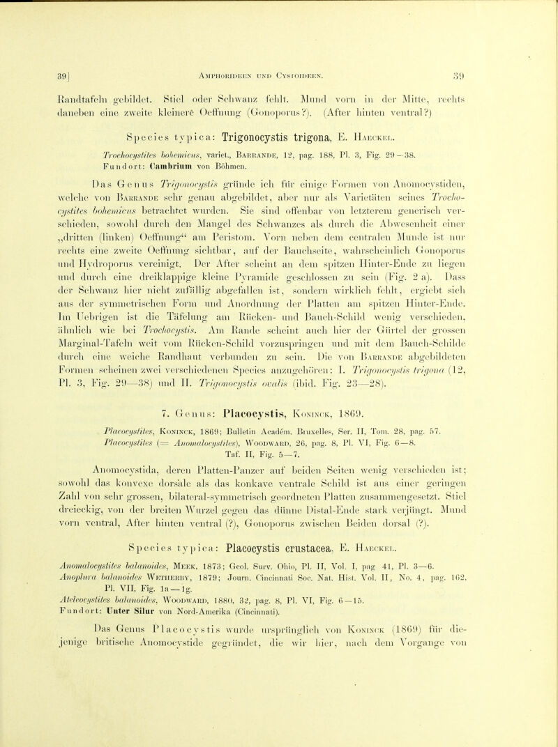 Eandtafeln gebildet. Stiel oder Scliwanz feldt, IMiiiid vorn in dcr Mitte, i-eclits daneben eine zweite kleiiierG Oeffnimg (Gonoporii.s Vj. (After liinten ventral'?j Species typica: Trigoiiocystis trigona, E. Hakckhl. Troclioqistites hohemiais, variet., Baerande, 12, pag. 188, PI. 3, Fig. 29 — 38. Fundort: Oambriiim von Bohmeii. Das Genus 7\i(jono('ystifi griinde icli f(ir einige Formen von Anomocystiden, welclie von Baurande selir genan aljgebildet, aljer nur als Varietaten seines Troclio- cystifes hohemicus betraclitet warden. Sie sind oftenbar von letzterem generisch ver- scliieden, sowobl durcli den Mangel des Scliwanzes als durcli die Abwesenlieit einer ,,dritten (linken) Oeffnimg am Periston!. Voi-n neben dem centralen jMundc ist nur reclits eine zweite Oeffnnng siclitbar, auf der Baucliseite, waln'sclicinlicli Gonoporns nnd Hydroporus vereinigt. Der After sclieint an dem spitzen Hiiiter-Endc zu liegen und durcli eine dreiklappige kleine Pyramide geschlossen zu sein (Pig. 2 a). Da.ss der Scliwanz liier iiiclit zufallig abgefallen ist, sondern wii-klich fehlt, ergiebt sicli aus der synimetrisclien Poi'm und Anordnung der Flatten am spitzen Hinter-Ende. Im TJebrigen ist die Tafelung am Riicken- und Baucli-Scliild wcnig verscliieden, iilnilicli wie bei Trochocysti^. Am Eande sclieint audi liier der Giirtel der grossen Marginal-Tafeln weit vom Eiicken-Scliild vorzuspringen nnd mit dem Baucli-Scliilde durcli eine weiclie Eandliaut verbunden zu sein. Die von Barrandk abgebildeten Formen sclieinen zwei verschiedenen Species anzugelu'iren: L Trigonocysiis trigona {12^ PI. 3, Fig. 29—38j und IP Trigonocysifh ovalis (ibid. Fig. 23—28). 7. Genus: Placocystis, Kontnok, 1869. Placocystites, Koninck, 1869; Bulletin Academ. Btuxelles, Ser. II, Tom. 28, pag. 57. PJacoci/stites (= Aiiowaloci/siites), Woodward, 26, pag. 8, PI. VI, Fig. 0 — 8. Taf. II, Fig. 5 — 7, Anoniocystida, deren Platten-Panzer auf bciden Seiten wcnig verscliieden ist; sowold das konvexe dorsale als das konkave ventrale ScLild ist aus einer geringen Zalil von sein- grossen, bilateral-symmetriscli geordneten Flatten zusammengesetzt. Sticl dreieckig, von der breiten Wurzel gegen das diinne Distal-Ende stark verjiingt. ]\lund vorn ventral, After liinten ventral ('?), Gonoporus zwisclien ]3cidcn dorsal (?). Species typica: Placocystis crustacea, PI Haeckel. Anomalocystites halanoides, Meek, 1873; Geol. Surv. Ohio, PI. II, Vol. I, pag 41, PI. 3—6. Anophira halanoides Wetherby, 1879; Jouni. Cincinnati Soc. Nat. His^t. Vol. 11, No. 4, pag. 102, PI. VII, Fig. la —Ig. Atelpocijstites halanoides, Woodward, 1880, 32, pag. 8, PI. VI, Fig. 0 — 15. Fundort: Uiiter Silur von Nord-Amerika (Cincinnati). Das Genus Placocystis Avurde urspriinglicli von Koninck (1869) fiir die- jenige britisclie Anomocystide gegiiindet, die wir liier, nacli dem Vorgange von