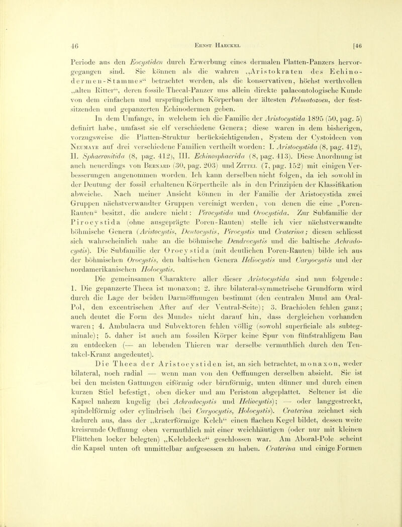 Periode aus den Eocystiden dxircli Erwerbung eines dermal en Platten-Panzers hervor- gegangen sind. Sie krinnen als die wahren ,,Aristokraten des Echino- dernien-Stammes betrachtet werden, als die konservativen, hochst wertlivollen ,,alten Eittei-'', dercn fossile Tliecal-Panzer uns allein direkte palaeontologische Kunde von dem einfaclien und urspi-iinglichen Korperbau der altesten Pelmatozoen^ der fest- sitzenden und gepanzerten Echinodermen geben. In dem Umfange, in welcliem icli die Familie der Aristocystida 1895 (50, pag. 5) delinirt liabe, umfasst sie elf verscliiedene Genera; diese waren in dem bisherigen, vorzngsx^'^eise die Platten-Struktur beriicksiclitigenden, System der Cystoideen von Neumaye auf drei verscliiedene Familien vertlieilt worden: \. Aristocystida [^,^B,g. 11. Sphaeronitida (8, pag. 412), III. Echinosphaerida (8, pag. 413). Diese Anordnung ist aucli neuerdings von Bernard (30, pag. 203) und ZrrxEL (7, pag. 152) mit einigen Ver- besserungen angenommen worden. Icli kann derselben nicht folgen, da icli sowohl in der Deutung der fossil erlialtenen Korpertlieile als in den Prinzipien der Klassiiikation abweiche. Nacli meiner Ansicht konnen in der Familie der Aristocvstida zwei Gruppen naclistverwandter Gruppen vereinigt werden, von denen die eine „Poren- Rauten besitzt, die andere niclit: Pirocystida und Orocystida. Taw Subfamilie der Pirocystida (ohne ausgepragte Poren-Rauten) stelle icli vier naclistverwandte bolimisclie Genera (Aristocystis^ Deutocystis, Piracystis und Craterina; diesen schliesst sicli walirsclieinlicli nalie an die bohmisclie Dendrocystis und die baltisclie Achrudo- cystis). Die Subfamilie der Orocystida (mit deutlichen Poren-lvauten) bilde icli aus der bolimisclieii Orocystis, den baltisclien Genera Heliocystis und Caryocystis und der nordamerikanisclien Holocystis. Die gemeinsamen Oliaraktere aller dieser Aristocystida sind nun folgende: 1. Die gepanzerte Theca ist inoiiaxon; 2. ihre bilateral-symmetrische Grundform wird durch die Lage der beiden DarmoflPnungen bestimmt (den centralen Mund am Oral- Pol, den exceiitrisclien After auf der Ventral-Seite); 3. Brachiolen felilen ganzj audi deutet die Form des Muiides nicht darauf liin, dass dergleiclien vorlianden waren; 4. Ambulacra und Subvektoreii felilen vollig (sowolil supernciale als subteg- minale); 5. dalier ist audi am fossilen Korper keinc Spur von fiinfstraliligem Bau zu entdecken (— an lebenden Tliieren war derselbe vermutlilicli durcli den Ten- takel-Kranz angedeutet). Die T li e c a der A r i s t o c y s t i d e n ist, an sicli betrachtet, m o n a x o n, weder bilateral, nocli radial — wenn man von den Oefthuiigeii derselben absielit. Sie ist bei den meisten Gattungeii eiformig oder birnformig, unten dihiner und durch einen kurzen Stiel befestigt, oben dicker und am Peristom abgeplattet. Selteiier ist die Kapsel naliezu kugelig (bei Achradocystis und Heliocystis)-^ — oder langgestreckt, spindelformig oder cylindrisch (bei Caryocystis, Holocystis). Craterina zeiclmet sich dadurch aus, dass der ,,kraterformige Kelch einen flaclien Kegel bildet, dessen weite kreisruiide Oeflfnung oben vermutlilicli mit eiiier weicliliantigen (oder iiur mit kleineu Plattclien locker belegten) ,,Kelchdecke gesclilossen war. Am Aboral-Pole scheint die Kapsel unten oft unmittelbar aufgesessen zu haben. Craterina und einige Formen