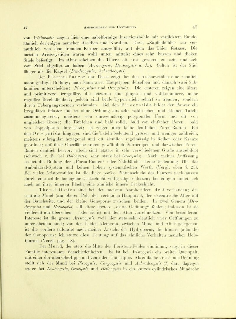 47] von Aristocystis zeigen hier eine nabeltormige lusertioiisholile mit verclicktem liande, iilinlich deijenigen maiicher Ascidien und Korallen. Diese „Zapfenh(ilde war ver- muthlicli von dem fremden Korper ausgefiillt, auf dem das Thiei- festsass. Die meisten Aristocvstiden waren wolil unten mittelst eines sehr kurzen und dicken Stiels befestigt. Im Alter sclieinen die Tliiere oft frei gewesen zu sein und sicli vom Stiel abgelost zu liabeii (Aristocystis^ Deutocystis u. A.). Selten ist dei- Stiel liinger als die Kapsel {Dendrocystis^ Achradocystis). Der Platten-Panzer der Theca zeigt bei den Aristocvstiden eine ziemlicli mainiigfaltige Bildung; man kaini zwei Haupttypen derselben und danach zwei Sub- familien unterscheiden: Pirocystida und Orocystida. Die ersteren zeigen eine altere und primitivere, irregulare, die letzteren eine jtingere und vollkommnere, mehr regulare Beschaffenheit; jedoch sind beide Typen nicht seliarf zu trennen, sondern durch Uebergangsformen verbunden. Bei den Pirocystida Ijildet der Panzer ein irree'ulares Pflaster und ist obne Ordnuno- aus sehr zabh-eichen und kleinen TateJn zusammengesetzt, meistens von unregelmassig polygonaler Form und oft von ungleicher Grosse; die Tafelchen sind bald solid, bald von einfaclien Poren, bald von Doppelporen durclisetzt; sie zeigen aber keine deutliclien Poren-Pauten. Bei den 0 r ocy s tida liingegen sind die Tafeln bedeutend grosser und weniger zahlreicli, meistens subregular hexagonal und oft ziemlich regelmassig in Eeihen oder Ivranze geordnet; auf ihrer Obertlache treten gewohnlich Stenn'ippen und dazwischen Poreu- Rauten deutlich liervor, jedoch sind letztere in sehr verschiedenem Grade ausgebildet (schwach z. B, bei Holocystis, sehr stark bei Orocystis), Nach meiner Autfassung besitzt die Bildung der „Poren-Pauten oder Nahtbander keine Bedeutung fiir das Ambulacral-System und keinen hohen systematischen Wertli (Vei-gl. oben S, 23). Bei vielen Aristocystiden ist die dicke porcise Plattenscliicht des Panzers nach aussen durch eine solide homogene Deckschicht vollig abgeschlossen; bei einigen tindet sich audi an ihrer inneren Flache eine ahnliche innere Deckschicht. Thecal-O stien sind bei den meisten Amphorideen drei vorhanden; dei- centrale IVIund (am oberen Pole der vertikalen Hauptaxe), der excentrische After auf der Bauchseite, und der kleine Gonoporus zwischen beiden. In zwei Genera [Den- drocystis und Holocystis) soil diese letztere ,,dritte (Jeffnung fehlen; indessen ist sie vielleicht nur iibersehen —- oder sie ist mit dem After versclimolzen. Von besonderem Interesse ist die grosse Aristocystis^ weil hier stets sehr deutlich vier Oeffnungen zu unterscheiden sind; von den beiden kleineren, zwischen Mund und After gelegenen, ist die vordere (adorale) nach meiner Ansicht der Hydroporus, die hintere (adanale) der Gonoporus; ich stiitze diese Deutung auf das ahnliche Verlialten mancher Holo- thurien (Vergl. pag. 18). Der ]\Iund, der stets die Mitte des Peristom-Feldes einnimmt, zeigt in dieser Familie interessante Verschiedenheiten. Er ist bei Aristocystis ein breiter Querspalt, mit einer dorsalen Oberlippe und ventralen Unterlippe. Als einfaclie kreisrunde Oelihung stellt sich der Mund bei Pirocystis, Caryocystis und Achradocystis (?) dar; dagegen ist er bei Deutocystis^ Orocystis und Ueliocystis in ein kurzes cylindrisches IVIundrohr