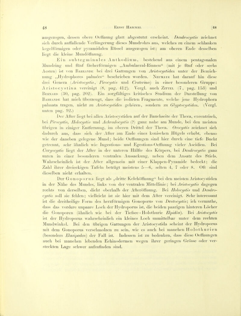 ausgezogeii, desseii obere Oetfnung glatt abgestutzt erscheint, Dendrocystis zeiclmet sieli durcli auffallende Vevltmgerung dieses Mundrolu'S aus, welches zu eiiiem scldaiiken kegeltormigeii oder pyramidaleii Riissel ausgezogeii ist ; am oberen Ende desselben liegt die kleiue Mundoffniuig. Ein sub teg mill ales Aiitliodium, Ijestebeiid aus eiiiem pentagonaleii Muiidi-ing uiid fiinf faclierformigeii ,,Ambulacral-lYiiinen (mit je fiiuf oder sechs Aesten) ist von Barrande bei drei Gattuiigeii von Aristocijstiden uiiter der Bezeicli- nung , ,Hjdropliores palmees beschriebeii wordeii. ISeumayr liat darauf bin diese drei Genera {Aristocystis ^ Pirocystis und Craterina) in einer besonderen Griippe: A r isto c y s t in a vereinigt (8, pag. 412). Vergl. aucli Zittel (7, pag. 153) mid Bernard (30, pag. 202). Ein sorgfaltiges kritisclies Studium der Darstellmig von Barrande liat micli iiberzeugt, dass die isolirten Fragmente, welclie jene Hydropliora palmata trageii, niclit zu Aristocystiden gelioren, soiidern zu Glyptocystiden. (Vergl. unten pag. 92.) Der Aftei' liegt bei alien Aristocystiden auf der Baucbseite der Tlieca, excentriscli, bei Pirocystis^ Holocystis und Acliradocystis (?) ganz iialie am Munde, bei den meisten iibrigen in einiger Entfernung, im oberen Drittel der Tlieca. Orocystis zeiclmet sicli dadurcb aus, dass sicli der After am Ende eines koiiisclieii Hiigels erliebt, ebeiiso wie der daneben gelegene Muiid; beide Oeffnungen sind liier durch cine tiefe Buclit getrennt, selir almlicli wie Ingestions- und Egestions-Oeffnung vieler Ascidien. Bei Caryocystis liegt der After in der unteren Halfte des Korpers, bei Dendrocystis ganz unten in einer besonderen ventralen Aussackuiig, iieben dem iVnsatz des Stiels. Wabrsclieinlicli ist der After allgemein mit einer Klappeii-Pyramide bedeckt; die Zahl ilirer dreieckigen Tafelii betragt meisteiis 5—6, selten 4, 7 oder 8. Oft sind dieselben iiiclit erlialten. Der Gonoporus liegt als „dritte Kelclioff'nung bei den meisten Aristocystiden in der Nalie des Mundes, links von der ventralen Mittellinie; bei Aristocystis dagegeii reclits von derselben, diclit oberhalb der Afteroffiiuiig. Bei Holocystis und Dendro- cystis soil sie felilen 5 vielleiclit ist sie bier mit dem After vereinigt. Selir interessant ist die dreitheilige Form des herzformigen Gonoporus von Deutocystis\ icli vermutlie, dass das vordere unpaare Locli der Hydroporus ist, die beiden paarigeii liiiitereii Lochcr die Gonoporen (almlicli wie bei der Tiefsee - Holotliurie Elpidia). Bei Aristocystis ist der Hydroporus walirselieiiilicb ein kleines Locli unmittelbar uiiter dem recliten Mundwinkel. Bei den iibrigen Gattungeii der Aristocystida sclieint der Hydroporus mit dem Gonoporus versclimolzen zu sein, wie es auch bei manclien Holotburien (besonders Elasijjoden) der Fall ist. Indesseii ist zu bedenken, dass diese Oeffnungen aucli bei manclien lebenden Echinodermen wegeii ilirer geringen Grosse oder ver- steckten Lage scliwer aufzufinden sind.