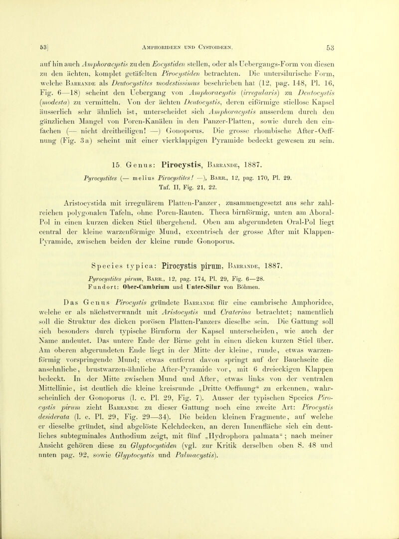iiiii hm anch Amphoraci/stis zuden Eocystiden stellen, oder als Uebergaiigs-Form von diesen zn den acliten, komplet getafelten Piroci/stiden betrachten. Die untersilurische Form, welclie Barrande als Deutocystltes nwdestissimus beschvieben hat (12, pag. 148, PI. 16, Fig. 6—18) sclieint den Uebergang von Amphoracystis [irregularis) tax Deutocystis (ijiodesta) zu vermittehi. Von der achten Deutocystis^ deren eiformige stiellose Kapsel ausserlich sehr alinlich ist, unterscheidet sich Amphoracystis ausserdem durcli den ganzlichen Mangel von Poren-Kanalen in den Panzer-Platten, sowie durch den ein- fachen (— nicht dreitheiligen! —) Gouoporus. Die grosse rhombische After-OefF- nnng (Fig. 3a) scheint mit einer vierklappigen Pyramide bedeckt gewesen zu sein. 15. Genus: Pirocystis, Barrande, 1887. Pyrocystites (— melius Pirocystites! —), Barr., 12, pag. 170, PI. 29. Taf. II, Fig. 21, 22. Aristocvstida mit irreguliirem Platten-Panzer, zusammengesetzt aus sehr zahl- reichen polvgonalen Tafeln, ohne Poren-Eauten. Theca birnformig, unten am Aboral- Pol in einen km-zen dicken Stiel iibergehend. Oben am abgerundeten Oral-Pol liegt central der kleine warzenformige Mund, excentrisch der grosse After mit Klappen- Pyramide, zwischen beiden der kleine runde Gonoporus. Species typica: Pirocystis pirum, Barrande, 1887. Pyrocystites pirum, Barr., 12, pag. 174, PI. 29, Fig. 6—28. Fundort: Ober-Cambrium und Uiiter-Silur von Bohmen. Das Genus Pirocystis griindete Barrande fur eine cambrische Amphoridee, welche er als nachstverwandt mit Aristocystis und Craterina betrachtet; namentlich soil die Struktur des dicken porosen Platten-Panzers dieselbe sein. Die Gattung soil sich besonders durch typische Birnform der Kapsel unterscheiden, wie auch der Name andeutet. Das untere Ende der Birne geht in einen dicken kurzen Stiel iiber. Am oberen abgerundeten Ende liegt in der ]Mitte der kleine, runde, etwas warzen- formig vorspringende Mund; etwas entfernt davon springt auf der Bauchseite die ansehnliche, brustwarzen-ahnliche After-Pyramide vor, mit 6 dreieckigen Klappen bedeckt. In der Mitte zwischen Mund und After, etwas links von der ventralen Mittellinie, ist deutlich die kleine kreisrunde „Dritte Oefifnung zu erkennen, wahr- scheinlich der Gonoporus (1. c. PI. 29, Fig. 7). Aiisser der typischen Species Piro- cystis pirum zieht Barrande zu dieser Gattung noch eine zweite Art: Pirocystis desiderata (1. c. PL 29, Fig. 29—34). Die beiden kleinen Fragmente, auf welche er dieselbe grihidet, sind abgeloste Kelchdecken, an deren Innenfliiche sich ein deut- liches subtegminales Anthodium zeigt, mit fihif „Hydrophora palmata ; nach meiner Ansicht gehoren diese zu Glyptocystiden (vgl. zur Kritik derselben oben S. 48 und nnten pag. 92, sowie Glyptocystis und Palviacystis).