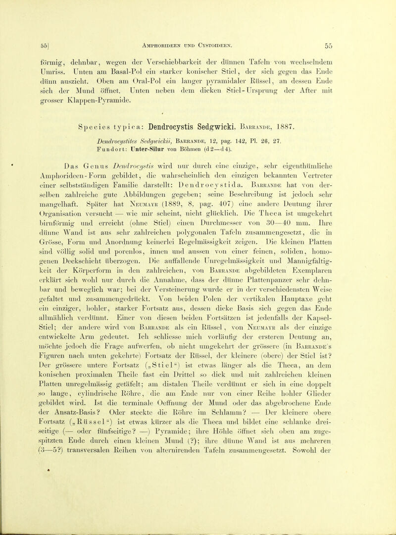 formig, delmbar, wegen cler Verschiebbarkeit der diinnen Tafeln-von wecliselndem Umriss. Unten am Basal-Pol ein starker koiiischer Stiel, der sicli gegen das Ende diiiin auszielit. Oben am Oral-Pol ein langer pyramidaler Riissel, an dessen Ende sicli der Miind offnet. Unten neben dem dick en Stiel - Ursprung der After mit grosser Klappen-Pjramide. * Species typica: Dendrocystls Sedgwicki, Barrande, 1887. Dendrocijstites SedgwicJcii, Barrande, 12, pag. 142, PI. 26, 27. Fun dor t: Unter-Silur von Bohmen (d2—d4). Das Genus Dendrocystis wird imr durcli eine einzige, sehr eigenthiimliche Ampliorideen-Form gebildet, die walirsclieinlich den einzigen bekannten Yertreter einer selbststandigen Familie darstellt: D e n d r o c y s t i d a. Barrande hat von der- selben zalilreiclie gute Abbildungen gegeben; seine Beschreibung ist jedoch sehr mangelhaft. Spater hat Neumayr (1889, 8, pag. 407) eine andere Deutung ihrer Organisation versucht — Avie mir scheint, nicht gliicklich. Die Thee a ist umgekehrt birnformig mid erreicht (ohne Stiel) einen Dnrchmesser von 30—40 mm. Hire diinne Wand ist aiis sehr zahlreichen polygonalen Tafeln zusammengesetzt, die in Grosse, Form und Anordnung keinerlei Eegelmassigkeit zeigen. Die kleinen Flatten siiid vcillig solid und porenlos, iniien und ausseii von einer feinen, soliden, liomo- genen Deckschiclit iiberzogen. Die auflf'allende Uiiregelmassigkeit und Mannigfaltig- keit der Kcirperform in den zahlreichen, von Barrande abgebildeten Exeniplareii erklart sich wolil nur durcli die Aiiiialime, dass der diinne Plattenpanzer sehr delm- bar und beweglicli war; bei der Versteinerung wui'de er in der verscliiedeiisteii Weise gefaltet und zusaminengedruckt. Von beideii Polen der vertikalen Hauptaxe gelit ein einziger, holder, starker Fortsatz aus, dessen dicke Basis sich gegen das Ende allniahlicli verdiinnt. Einer von dieseii beiden Fortsatzeii ist jedenfalls der Kapsel- Stiel; der andere wird von Barrande als ein Riissel, von Neumayr als der einzige entwickelte Arm gedeutet. Icli schliesse micli vorliiufig der ersteren Deutung an, mochte jedoch die Frage aufwerfen, ob nicht umgekehrt der grossere (in Barrande's Figuren nacli unten gekelirte) Fortsatz der Riissel, der kleinere (obere) der Stiel ist? Der grossere uiitere Fortsatz („ Stiel) ist etwas langer als die Tlieca, an dem konisclien proxiiiialeii Tlieile fast ein Drittel so dick und mit zahlreichen kleinen Flatten unregelmassig getafelt; am distalen Theile verdiinnt er sich in eine doppelt so lange, cyliiidrische Rolire, die am Ende nur von einer Reihe lioliler Glieder gebildet wird. Ist die terniinale Oeffhung der Mund oder das abgebi'ochene Ende der Ansatz-Basis ? Oder steckte die Rolire im Schlamm? — Der kleinere obere Fortsatz („ Riissel) ist etwas kiirzer als die Theca und bildet eine sclilanke drei- seitige (— oder fiiiifseitige ? —) Fyramide; ihre Hohle offhet sich oben am zuge- spitzten Ende durcli einen kleinen Mund (?); ihre diinne Wand ist aus mehreren (3—5?) traiisversalen Reihen von alteriiireiiden Tafeln zusammengesetzt. Sowohl der