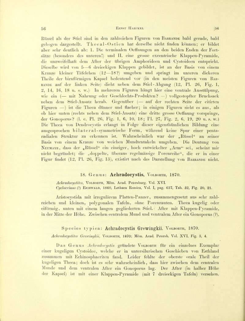 Riissel als der Stiel siiid in den zalilreichen Figuren von Barrande bald gerade, bald gebogen dargcstellt. T li ec al -O s tien hat derselbe niclit linden kcinnen; er bildet aber sehr deutlicli ab: 1. Die tei-minalen Oeffnungen an den beiden Enden der Fort- satze (besonders des unteren!) und 11. eine grosse excentrisclie Klappen-Pyramide, die unzweifelliaft dem After der librigen Ampliorideen und Cystoideen entspriclit. Dieselbe wird von 5—6 dreieckigen Klappen gebildet, ist an der Basis von einem Kranze kleiner Tiifelchen (12—18?) umgeben und springt im unteren dickeren Tlieile der birnformigen Kapsel bedeutend vor (in den meisten Figuren von Bar- rande auf der linken Seite) diclit neben dem Stiel-Abgang (12, PI. 26, Fig. 1, ii, 14, 16, 18 u. s. w.) In melireren Figuren hangt liier eine ventrale Aussttilpung, wie ein (— mit Nalirung oder Gesclileclits-Produkten ? —) vollgestopfter Bruchsack neben dem Stiel-Ansatz lierab. Gegeniiber (— auf der recliten Seite der eitirten Figuren —) ist die P'lieca diinner und flaclier; in einigen Figuren sieht es aus, als ob hier unten (reclits neben dem Stiel-Ansatz) eine dritte grosse Oetihuiig vorspringe, der Gonoporus? (1. c. PI. 26, Fig. 1, 6, 10, 18; PL 27, Fig. 2, 6, 19, 20 u. s. w.) Die Tlieca von Dendrocystis erlangt in Folge dieser eigentliiimlichen Bildung eine ausgesprochen bilateral -symmetrisclie Form, 'vvalireiid keine Spur eiiier penta- radialeii Struktur zu erkennen ist. Walirsclieinlicli war der „Riissel an seiner Basis von einem Kranze von weichen Mundtentakeln umgeben. Die Deutung von Neumayr, dass der „Riissel ein einziger, hoch eiitwickelter „Arm sei, sclieiiit mir nicht begrtindet; die „doppelte, iiberaus regelmassige Porenreihe, die er in einer Figur iindet (12, PL 26, Fig. 13), existirt nacli des Darstellung von Barrande nicht. 18. Genus: Acliradocystis, Volborth, 1870. Achradocystites, Volborth, Mem. Acad. Petersburg, Vol. XVI. Cydocrinus (?) Eichwald, 1860, Lethaea Rossica, Vol. I, pag. 637, Tab. 32, Fig. 20, 21. Aristocystida mit irregularem Platten-Paiizer, zusammengesetzt aus sehr zalil- reichen und kleinen, polygoiialen Tafeln, ohne Poreiirauteii. Tlieca kugelig oder eiformig, unten mit einem langen gegliederten Stiel. ■[ After mit Klappen-Pyramide, in der Mitte der Hohe. Zwischen centralem Muiid und veiitralem After ein Gonoporus (?). Species typica: Achradocystis Grewingkii. Volborth, 1870. Achradocystites GretvingJcii, Volborth, 1870; Mem. Acad. Petersb. Vol. XVI, Fig. 3, 4. Das Genus Achradocystis griindete Volborth fiir ein einzelnes Exemplar einer kugeligen Cystoidee, welche er in uiitersilurischen Gescliieben von Estliland zusammen mit Ecliiiiosphaeriten fand. Leider felilte der oberste orale Tlieil der kugeligen Theca; docli ist es sehr walirsclieinlicli, dass hier zwischen dem centralen Munde und dem ventralen After ein Gonoporus lag. Der After (in lialber Hohe der Kapsel) ist mit einer Klappen-Pyramide (mit 7 dreieckigen Tafeln) verselien.