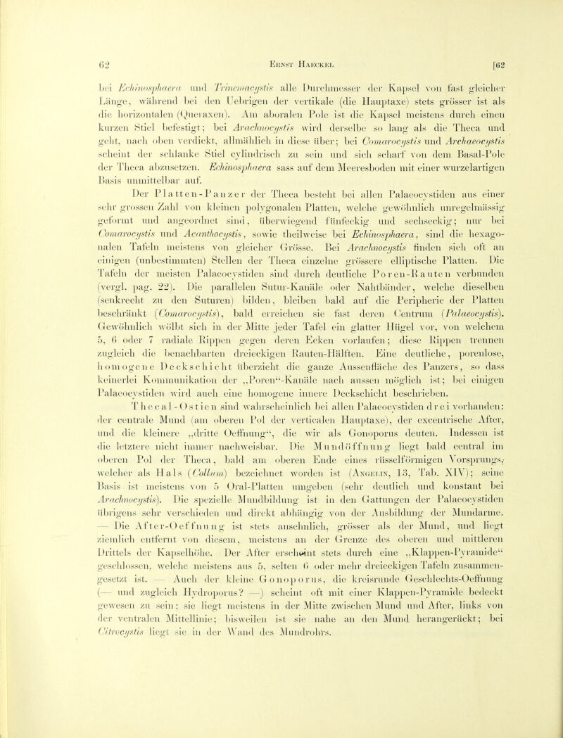 bei E(']iinos'p]uier<i uiid Trincmncij^itis alle 1 )uiclinK'Sser tier K;i})sc] \^n\ fast gleiclier Liiiige, wahrend Lei den Uebrig-eii der vertikale (die Hauptaxe) stets grosser ist als die liorizoiitalen ((^Hieraxeii). Am aboraleu Pule ist die Kapsel meistens diirch eineu kurzen Stiel Ijefestigt; bei Arachnoct/sfis wird derselbe so laiig als die Tlieca imd gelit, iiacli obeii verdickt, allmaldicli in diese liber; bei Comarocf/sti-< uiid Archaeocf/stis sclieint der schJaiike Stiel cjlindrisch zu sein und sicli sckarf von dera Basal-Pole der Theca abzusetzen. Echinosphaera sass auf dem Meeresboden mit einer wurzelartigen Basis unmittelbar auf. Der Platten-Panzer der Tlieca bestelit bei alien Palaeocystiden aus einer sehr grosscn Zahl von kleinen poljgonalen Platten, welclie gewolnilicli anregelmassig geformt mid angeordnet sind, liberwiegend fiinfeckig und secliseckig; nur bei Comarocjjstis und Acantlwc/jstis, sowie tlieilweise bei Echinosphaera, sind die liexago- nalen Tafeln meistens von gleiclier Grosse. Bei Arachnoci/stis linden sicli oft an einigen (unbestimmten) Stellen der Tlieca einzelne grossere elliptisclie Platten. Die Tafeln der meisten Palaeocystiden sind durch deutliclie Poren-Rauten verbunden (vergl. pag. 22). Die parallelen Sutur-Kanale oder Nahtbiinder, welclie dieselben (senkreclit zu den Suturen) l)ilden, bleiben bald auf die Peripherie der Platten beschrankt (Coinaroc/jstis) ^ bald erreiclieii sie fast dereii Centrum (Palaeocystis). Gewolnilicli A\ oll:)t sicli in der Mitte jeder Tafel ein glatter Hiigel vor, von welcliem 5, 0 oder 7 i-adiale Eippen gegen dei'en Ecken vorlaufen; diese Eippeii trennen zugleicli die benaclibarten dreieckigen Eauten-Halften. Eine deutliclie, porenlose, homogene D e cksclii clit iiberzielit die ganze Ausseiiflaclie des Panzers, so dass keiiierlei Kommunikation der ,,Poren-Kanale nacli aussen moglicli ist; bei einigen Palaeocystiden wird aucli eine liomogene innere Deckscliiclit bescln-ieben. T li e c a 1 - (J s t ie n sind walirsclieinlicli bei alien Palaeocystiden d r e i vorliaiideii: der centrale Mund (am oberen Pol der verticalen Hauptaxe), der exceiitrisclie After, und die kleinere ,,dritte Oeffnung, die wir als Goiioporus deuten. Indesseii ist die letztere niclit immer iiacliweisbar. Die Mundoffnung liegt bald central im oberen Pol der Tlieca, bald am oberen Eiide eines rlisselformigen Vorsprungs,- welclier als Hals {Colhmi) bezeiclniet worden ist (Angelin, 13, Tab. XIV); seine Basis ist meistens von 5 Oral-Platteii umgeben (selir deutlicli und konstant bei Arachvoci/stis). Die spezielle Mundbildung ist in den Gattungeii der Palaeocystiden iibrigens sehr vei'schieden und direkt abliangig von der Ausbildung der Mundarme. — Die After-Oeffnung ist stets ansehnlicli, grosser als der Mund, und liegt zieinlich entferiit von diesem, meistens an der Grenze des oberen und mittleren Drittels der Kapselhohe. Der After erscheint stets durch eine ,,Klappen-Pyramide geschlossen, welclie meistens aus 5, selteii (i oder melir dreieckigen Tafeln zusammen- gesetzt ist. — Audi der kleine Go nop or us, die kreisrunde Gesclilechts-Oeft'nung (— und zugleicli Hydroporus? —) scheint oft mit einer Klappen-Pyramide bedeckt gewesen zu sein; sie liegt meistens in der Mitte zwischen Mund und After, links von der ventralen Mittellinie; bisweilen ist sie nalie an den Muiid herangerLickt; bei Cltrocystis liegt sie in der Wand des Mundrohrs.