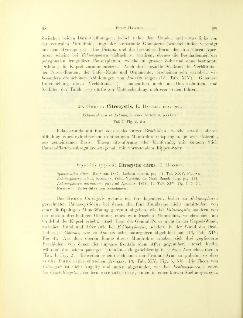 Zwisc'licii lieiden l)arm-(Jetiimngcii, jedocli nalier dem Muiide, uiid etuas links von der ventralen Mittelluiie, lingt der kreisrimde Goiioporus (walirsclieiiilicli vereinigt mit dem Hydroporus). Die Distanz and die besondere E'orm der drei Tliecal-Aper- turen sclieint bei Echinosphaera vielfacli zii variiren, ebenso die Beschatfenlieit der poljgonalen irregularen Paiizerplatteii, welche in grosser Zabl uiid obne bestimmte Ordnuiig die Kapsel ziisammensetzeii. Aucb ilire spezielle Btruktur, die Verbaltnisse der Poren-Eauten, der Tafel-Nabte nnd Ornamente, erscbeinen sebr yariabel, wie besoiiders die scbonen Abbibbiiigen von Ancielin zeigen (13, Tab. XIV). Genauere Untersucbuug dieser Yerbabnisse (— iiamentUcb aucb an Dnrcbscbnitten and Scbliffen der Tafebi —) diirfte zur Unterscbeidmig mebrerer Arten fiibreu. 2(», Genus: Citl'OCystis, E. Haeckel, nov. gen. Ecliiiiosphaefa et EcliinospJiaerites Autorum, part,ini! Taf. I, Fig. 2, 2 A. Pabieucystida niit fiinf oder secbs kui-zeii Bracbiobni, welcbe aus der obereu Miindung eines cyHndriseben dreitbeibgen Mundrobrs entspringen, je zwei biterak', aus gemeinsamer Basis. Tbeca citronformig oder birnformig, mit knrzeni Stieb Panzer-Pbitten subreguUir-bexagonal, mit vortretendem Ri])pen-Stern. Species typica: Citrocystis cltruS, E. Haeckel. Sx}haeroiiites eifi'its, Hisinger, 1837; Lethaea suecica, pag. 91, Taf. XXV, Fig. 8 a. Ecliinospliaera citrus, Kloeden, 1834, Verstein. der Mark Brandenburg, pag. 234. EcMnosphaera (oirantmni, partim! Angelin, 1878; 13, Tab. XIV, Fig. 4, 5, 5 b. Fund or t: Uiiter-Silur von Skandinavien. Das Genus Citrocystis grunde icb fiir diejeuigen, bisber zu Echinosphaera o'crecbneten Pabieocvstiden, bei denen die fiinf Minidarme nicbt unmittelbar von einer fiinfspabigen Mvnidoffnung getreinit abgeben, wie bei Palaeocystis, sondern von der oberen dreitbeibgen Oeffnung eines cyHndriseben Mundrobrs, welcbes sicb am GrabPol der Kapsel erbebt. Aucb liegt der Genital-Porus nicbt in der Kapsel-Wand, zwiscben Mund und After (wie bei Echinosphaera)^ sondern in der Wand des^ Gral- Tubus (— Collum)^ wie es Angelin sebr naturgetreu abgebildet bat (13, Tab. XIV, Fig. -i). Aus dem oberen Eande dieses Mundrobrs erbeben sicb drei gegliederte Bracbiolen, von denen der unpaare frontale (dem After gegeniiber) einfacli bleibt, wabrend die beiden paarigen lateralen sicli gabelformig in je zwei Aermcben theilen (Taf. I, Fig. 2). Bisweilen scbeint sicb audi der Frontal-Arm zu gabeln, so dass secbs Mundarme entsteben (Angelin, 13, Tab. XIV, Fig. 5, 5b). Die Tbeca von Citrocystis ist nicbt kugelig und unten abgerundet, Avie bei Echinosphaera s. restr. (= CrystaUocysf/'s)^ sondern citronformig, unten in einen kurzen Stiel ausgezogen.