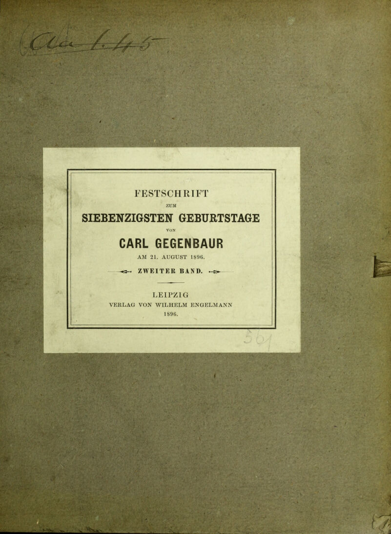 FESTSCHRIFT ZUM SIEBENZIGSTEN GEBUBTSTAGE VON CARL GEGENBAUR AM 21. AUGUST 1896. .3- ZWEITER BAND. ^ VERLAG LEIPZIG VON WILHELM ENGELMANN 1896.