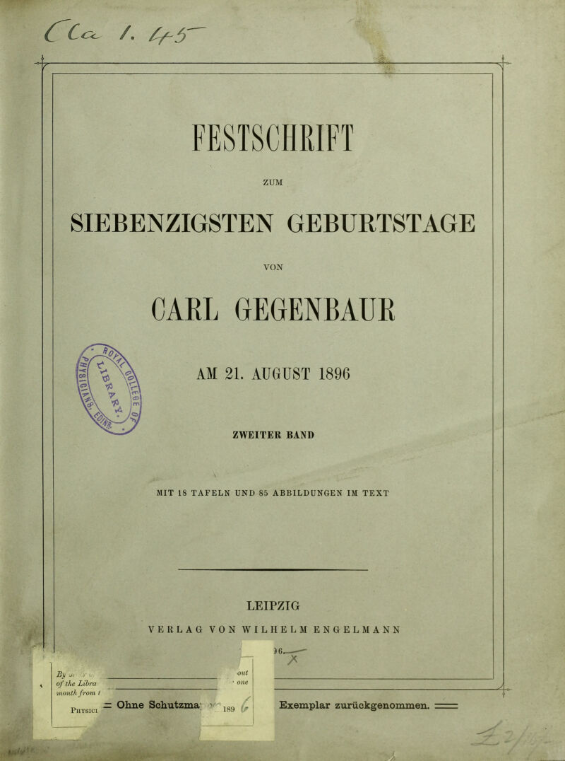 Cc FESTSCHRIFT ZUM SIEBENZIGSTEN GEBURTSTAGE VON CAEL GEGENBAUK S ^ VA 21. AUGUST 1896 v\ %L HI ^-^ ZWEITER BAND MIT 18 TAFELN UNL ) 85 . A.BBILDUNGEN IM TEXT LEIPZIG VERLAG VON WILHELM ENGELMANN J6 of the Libra • one month from 1 Phtsici - 0^^® Schutzma; • ^ Exemplar zimickgenominen.