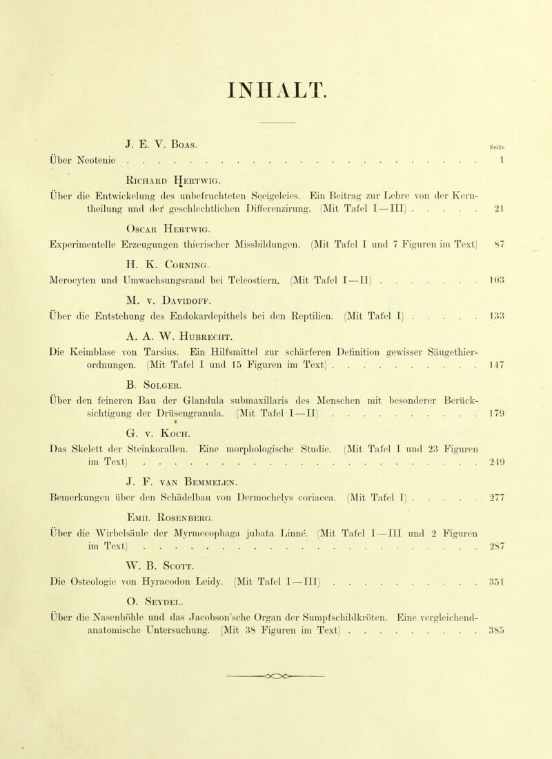 INHALT. J. E. V. Boas. Seite tiber Neotenie 1 Richard Hertwig. tiber die Entwickelung des unbefrucliteten Seeigeleies. Ein Beitrag zur Lehre von der Kern- theilung und der geschlechtlichen Differenzirung. (Mit Tafel I—HI) 21 Oscar Hertwig. Experimentelle Erzeugungen thierischer Missbildungen. (Mit Tafel I \md 7 Figuren im Text) 87 H. K. Corning. Merocyten und Umwachsungsrand bei Teleostiern. (Mit Tafel I—11) 103 M. V. Davidoff. IJber die Entstehung des Endokardepithels bei den Rej^tilien. (Mit Tafel I) 133 A. A. W. HUBRECHT. Die Keimblase von Tarsius. Ein Hilfsmittel zur scharferen Definition gewisser Saugethier- ordnungen. (Mit Tafel I und 15 Figuren im Text) 147 B. SOLGER. Uber den feineren Bau der Grlandula submaxillaris des Mensclien mit besonderer Berlick- sichtigung der Drilsengranula. (Mit Tafel I—II) 179 t G. V. Koch. Das Skelett der Steinkorallen. Eine morjjliologisclie Studie. (Mit Tafel I und 23 Figuren im Text) 249 J. F. VAN Bemmelen. Bemerkungen liber den Schadelbau von Dermochelys coriacea. (Mit Tafel I) 277 Emil Rosenberg. Uber die Wirbelsliule der Myrmecophaga jubata Linne. (Mit Tafel I—III und 2 Figuren im Text) ' 287 W. B. Scott. Die Osteologie von Hyracodon Leidy. (Mit Tafel I—III) 351 O. Seydel. Uber die Nasenhohle und das Jacobson'sche Organ der Sumpfschildkroten. Eine vergleicbend- anatomische Untersuchung. (INIit 38 Figuren im Text) 385