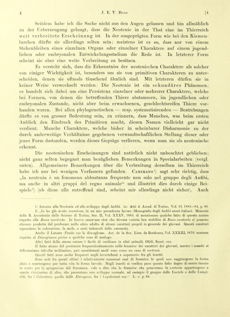 Seitdem habe ich die Sache nicht aus den Augen gelassen und bin allmahlich zu der Ueberzeugung gelangt, dass die Neotenie in der That eine im Thierreich weit verbreiteteErscheinung ist. In der ausgepragten Form wie bei den Kiemen- lurchen diirfte sie allerdings selten sein; meistens ist es so, dass nur von einein Stehenbleiben eines einzelnen Organs oder einzelner Charaktere auf einem jugend- lichen oder embryonalen Entwickelungsstadium die Rede ist. In letzterer Form scheint sie aber eine weite Verbreitung zu besitzen. Es versteht sich, dass die Erkenntniss der neotenischen Charaktere als solcher von einiger Wichtigkeit ist, besonders um sie von primitiven Charakteren zu unter- scheiden, denen sie oftmals tauschend ahnlich sind. Mit letzteren diirfen sie in keiner Weise verwechselt werden: Die Neotenie ist ein sekundares Phanomen; es handelt sich dabei um eine Persistenz einzelner oder mehrerer Charaktere, welche bei Formen, von denen die betrefFenden Thiere abstammen, im jugendlichen oder embryonalen Zustande, nicht aber beim erwachsenen, geschlechtsreifen Thiere vor- handen waren. Bei alien phylogenetischen — resp. systematisirenden — Bestrebungen diirfte es von grosser Bedeutung sein, zu erinnern, dass Manches, was beim ersten Anblick den Eindruck des Primitiven macht, diesen Namen vielleicht gar nicht verdient. Manche Charaktere, welche bisher in scheinbarer Disharmonie zu der durch anderweitige Verhaltnisse gegebenen verwandtschaftlichen Stellung dieser oder jener Form dastanden, werden dieses Geprage verlieren, wenn man sie als neotenische erkennt. Die neotenischen Erscheinungen sind natiirlich nicht unbeachtet geblieben; nicht ganz selten begegnet man beziiglichen Bemerkungen in Specialarbeiten (vergl. unten). Allgemeinere Bemerkungen iiber die Verbreitung derselben im Thierreich habe ich nur bei wenigen Verfassern gefunden. Camerano ') sagt sehr richtig, dass ,,la neotenia e un fenomeno abbastanza frequentc non solo nel gruppo degli Anfibi, ma anche in altri gruppi del regno animale und illustrirt dies durch einigo Bei- spiele'-^j (ob diese alle zutrefFend sind, scheint mir allerdings nicht sicher). Audi 1) Intorno alia Neotenia cd alio sviluppo degli Anfibi. in: Atti d. Accad. di Torino, Vol. 19, 1883—84, p. 88. 2) „lo ho gia aMito occasionc, in un mio precedente lavoro (Monografia degli Anfibi aniiri italiani. Memoric della R. Accademia delle Scienze di Torino, Scr. II, Vol. XXXV, 1883) di menzionarc (jualclie fatto di qiiesta natiira rispctto alia Jtana esotlcnta. lo facevo osservare ciok die diverse varieta ben stabilitc di liana esculcntn si i)ossono ritcncro ])rodotte dal pcrdiirare nello stato adulto di alcuni caratteri ])roprii in generalc dei gio^ ani. Questi caratteri riguardano la colorazionc, la mole, e certi tubercoli delle estremita. Anche il Lataste (Etude sur le discoglosse. Act. de la Soc. Linn, de Bordeaux, Vol. XXXIIl, IST'J) acccnna ri'ipetto al Discoglossus pictus a qualche cosa di analogo. Altri fatti della stessa natura h facile di verificare in altri aniniali, Ofidi, Sauri, ecc. II fatto stes^fo del jicrdurare frequcntissimamente nellc fenimine dei caratteri dei giovani, nientre i niaschi si diffcrenziano talvolta mollissimo, puo considerarsi anch' csso come un caso di nentmia. Questi fatti sono anche frequenti negli invertebrati e sopratutto fra gli insetti. Sono noti fra questi ultimi i rclativaracnte numerosi casi di feinmine le quali uon raggiungono la forma alata e mantengono per tutta vita la forma larvale. Negli insetti si verifica pure questo fatto degno di esserc tenuto in conto per la sj)icgazionc del fenomeno. vale a dire ciie le femmine die presentano la neotenia appartengono a specie vicinissimc di altre. die ])resentano uno s\iluppo riormale, ad cscmpio il grujipo delle I.uciole c delle T.anipi- ridi, fra i Coleottcri, (picllo delle Eteroyeitis, fra i ].e])idotteri ecc. L. c. p. 88.