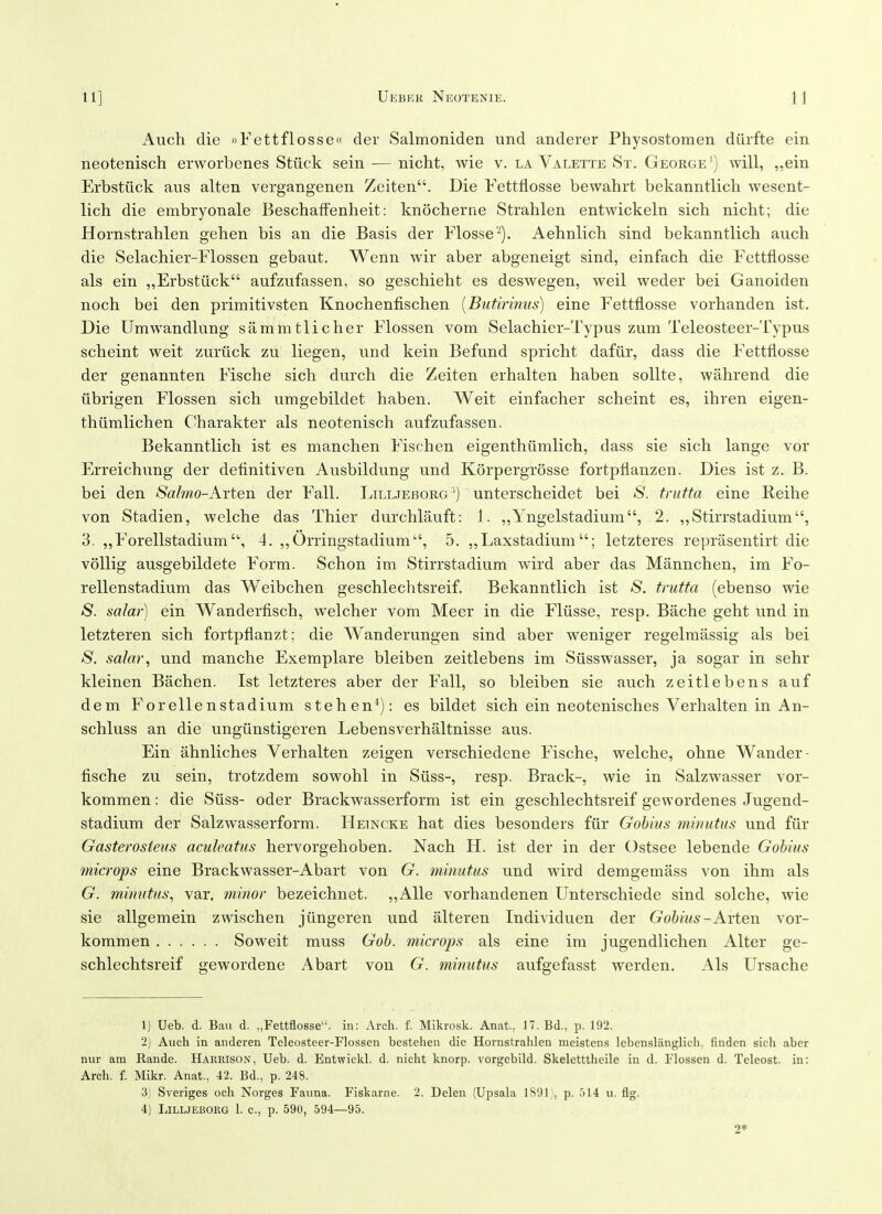 Auch die ))Fettflosse« der Salmoniden und anderer Physostomen diirfte ein neotenisch erworbenes Stiick sein — nicht, wie v. la Valette St. George') will, ,,ein Erbstiick aus alten vergangenen Zeiten. Die Fettflosse bewahrt bekanntlich wesent- lich die embryonale Beschaffenheit: knocherne Strahlen entwickeln sich nicht; die Hornstrahlen gehen bis an die Basis der Flosse''^). Aehnlich sind bekanntlich auch die Selachier-Flossen gebaut. Wenn wir aber abgeneigt sind, einfach die Fettflosse als ein „Erbstuck aufzufassen, so geschieht es deswegen, weil weder bei Ganoiden noch bei den primitivsten Knochenfischen [Butmnus] eine Fettflosse vorhanden ist. Die Umwandlung sammtlicher Flossen vom Selachier-Typus zum Teleosteer-Typus scheint weit zuriick zu liegen, und kein Befund spricht dafiir, dass die Fettflosse der genannten Fische sich durch die Zeiten erhalten haben soUte, wahrend die librigen Flossen sich umgebildet haben. Weit einfacher scheint es, ihren eigen- thiimlichen Charakter als neotenisch aufzufassen. Bekanntlich ist es manchen Fischen eigenthiimlich, dass sie sich lange vor Erreichung der deflnitiven Ausbildung und Korpergrosse fortpflanzen. Dies ist z. B. bei den Salmo-Aiten der Fall. Lilljeborg') unterscheidet bei /S*. trutta eine Reihe von Stadien, welche das Thier durchlauft: J. „Yngelstadium, 2. ,,Stirrstadium, 3. ,,Forellstadiuni'\ 4. ,,Orringstadium, 5. ,,Laxstadium; letzteres reprasentirt die voUig ausgebildete Form. Schon im Stirrstadium wird aber das IMannchen, ini Fo- rellenstadium das Weibchen geschlechtsreif. Bekanntlich ist S. trutta (ebenso wie S. salar) ein Wanderfisch, welcher vom IMeer in die Fliisse, resp. Bache geht und in letzteren sich fortpflanzt; die Wanderungen sind aber weniger regelmassig als bei S. salar, und manche Exemplare bleiben zeitlebens im Siisswasser, ja sogar in sehr kleinen Bachen. Ist letzteres aber der Fall, so bleiben sie auch zeitlebens auf dem Forelle nstadium stehen^): es bildet sich ein neotenisches Verb alten in An- schluss an die ungiinstigeren Lebensverhaltnisse aus. Ein ahnliches Verhalten zeigen verschiedene Fische, welche, ohne Wander- fische zu sein, trotzdem sowohl in Siiss-, resp. Brack-, wie in Salzwasser vor- kommen: die Siiss- oder Brackwasserform ist ein geschlechtsreif gewordenes Jugend- stadium der Salzwasserform. Heincke hat dies besonders fiir Gohius minutus und fiir Gasterosteus aculeatus hervorgehoben. Nach H. ist der in der Ostsee lebende Gohms microps eine Brackwasser-Abart von G. minutus und wird demgemass von ihm als G. minutus, var, minor bezeichnet. „Alle vorhandenen Unterschiede sind solche, wie sie allgemein zwischen jiingeren und alteren Individuen der Gobius-Arten vor- kommen So weit muss Gob. microps als eine im jugendlichen Alter ge- schlechtsreif gewordene Abart von G. mitmtus aufgefasst werden. Als Ursache 1) Ueb. d. Ban d. „Fettflosse. in: Arch. f. Mikrosk. Anat, 17. Bd.. p. 192. 2) Auch in anderen Teleosteer-Flossen bestehen die Hornstrahlen meistens lebenslanglich. finden sich aber niir am Rande. Harrison, Ueb. d. Entwickl. d. nicht knorp. vorgebild. Skeletttheile in d. Flossen d. Teleost. in: Arch. f. Mikr. Anat., 42. Bd., p. 248. 3) Sveriges och Norges Fauna. Fiskarne. 2. Delen (Upsala 1S91 , p. .514 u. fig. 4) LiLLJEBORG 1. c, p. 590, -594—95. 2*