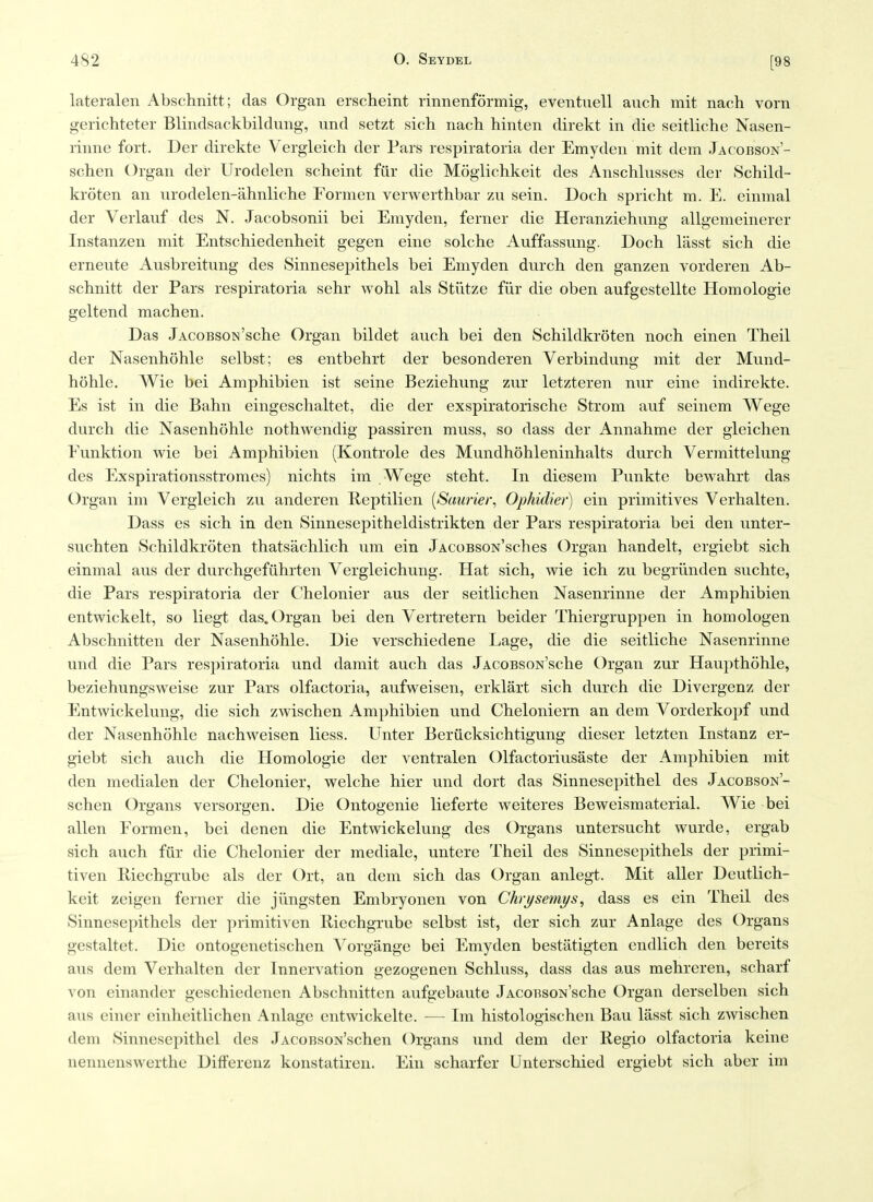 lateralen Abschnitt; das Organ erscheint rinnenformig, eventuell auch mit nach vorn gerichteter Blindsackbildung, und setzt sich nach hinten direkt in die seitliche Nasen- rinne fort. Der direkte Vergleich der Pars respiratoria der Emyden mit dem Jacobson'- schen Organ der Urodelen scheint fiir die Mogiichkeit des Anschlusses der Schild- kroten an urodelen-ahnliche Formen verwerthbar zu sein. Doch spricht m. E. einmal der Veiiauf des N. Jacobsonii bei Emyden, ferner die Heranziehung allgemeinerer Instanzen mit Entschiedenheit gegen eine solche Auffassung. Dock lasst sich die erneute Ausbreitung des Sinnesepithels bei Emyden durch den ganzen vorderen Ab- schnitt der Pars respiratoria sehr wohl als Stiltze fiir die oben aufgestellte Homologie geltend machen. Das JAcoBsoN'sche Organ bildet auch bei den Schildkroten noch einen Theil der Nasenhohle selbst; es entbehrt der besonderen Verbindung mit der Mund- hohle. Wie bei Amphibien ist seine Beziehung zur letzteren nur eine indirekte. Es ist in die Bahn eingeschaltet, die der exspiratorische Strom auf seinem Wege durch die Nasenhohle nothwendig passiren muss, so dass der Annahme der gleichen Funktion wie bei Amphibien (Kontrole des Mundhohleninhalts durch Vermittelung des Exspirationsstromes) nichts im Wege steht. In diesem Punkte bewahrt das Organ im Vergleich zu anderen R.eptilien [Saurier, Ophidier) ein primitives Verhalten. Dass es sich in den Sinnesepitheldistrikten der Pars respiratoria bei den unter- suchten Schildkroten thatsachlich um ein JACoBsoN'sches Organ handelt, ergiebt sich einmal aus der durchgefiihrten Vergleichung. Hat sich, wie ich zu begriinden suchte, die Pars respiratoria der Chelonier aus der seitlichen Nasenrinne der Amphibien entwickelt, so liegt das. Organ bei den Vertretern beider Thiergruppen in homologen Abschnitten der Nasenhohle. Die verschiedene Lage, die die seitliche Nasenrinne und die Pars respiratoria und damit auch das JACOBsoN'sche Organ zur Haupthohle, beziehungsweise zur Pars olfactoria, aufweisen, erklart sich durch die Divergenz der Entwickelung, die sich zwischen Amphibien und Cheloniern an dem Vorderkopf und der Nasenhohle nachweisen liess. Unter Beriicksichtigung dieser letzten Instanz er- giebt sich auch die Homologie der ventralen Olfactoriusaste der Amphibien mit den medialen der Chelonier, welche hier und dort das Sinnesepithel des Jacobson'- schen Organs versorgen. Die Ontogenie lieferte weiteres Beweismaterial. Wie bei alien Formen, bei denen die Entwickelung des Organs untersucht wurde, ergab sich auch fiir die Chelonier der mediale, untere Theil des Sinnesepithels der primi- tiven Eiechgrube als der Ort, an dem sich das Organ anlegt. Mit aller Deutlich- keit zeigen ferner die jiingsten Embryonen von Chrysemys^ dass es ein Theil des Sinnesepithels der primitiven Riechgrube selbst ist, der sich zur Anlage des Organs gestaltet. Die ontogenetischen Vorgange bei Emyden bestatigten endlich den bereits aus dem Verhalten der Innervation gezogenen Schluss, dass das aus mehreren, scharf von einander geschiedenen Abschnitten aufgebaute JACoBsoN'sche Organ derselben sich aus einer cinheitlichen Anlage entwickelte. -— Im histologischen Bau lasst sich zwischen dem Sinnesepithel des JAcoBsoN'schen Organs und dem der Regie olfactoria keine nennenswerthe Differenz konstatiren. Ein scharfer Unterschied ergiebt sich aber im