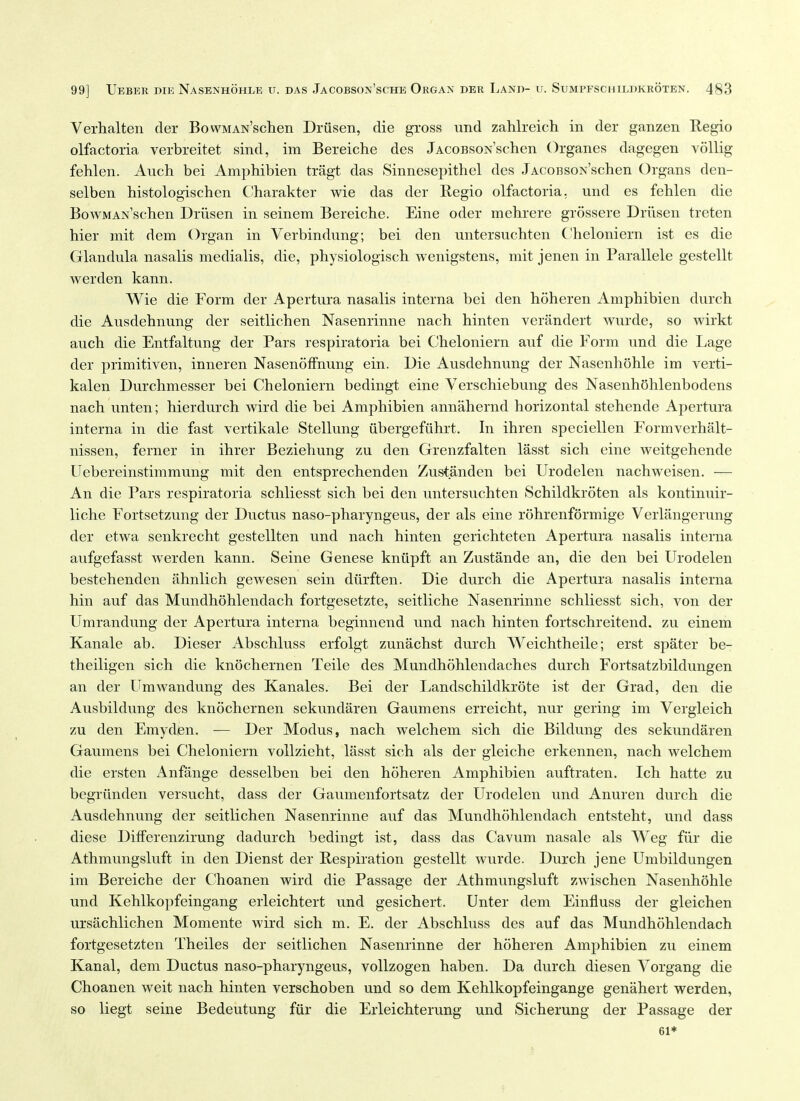 Verhalten der BowMAN'schen Driisen, die gross und zahlreich in der ganzen Regio olfactoria verbreitet sind, im Bereiche des JACOBSON'schen Organes dagegen vollig fehlen. Auch bei Amphibien tragt das Sinnesepithel des JACOBSON'schen Organs den- selben histologischen Charakter wie das der Regio olfactoria. und es fehlen die BowMANschen Driisen in seinem Bereiche. Eine oder mehrere grossere Driisen treten hier mit dem Organ in Verbindimg; bei den untersuchten C'heloniern ist es die Glandula nasalis medialis, die, physiologisch wenigstens, mit jenen in Parallele gestellt werden kann. Wie die Form der Apertura nasalis interna bei den hoheren Amphibien durch die Ausdehnung der seitlichen Nasenrinne nach hinten verandert wurde, so wirkt auch die Entfaltung der Pars respiratoria bei Cheloniern auf die Form und die Lage der primitiven, inneren Nasenoffnung ein. Die Ausdehnung der Nasenhohle im verti- kalen Durchmesser bei Cheloniern bedingt eine Verschiebung des Nasenh(5hlenbodens nach unten; hierdurch wird die bei Amphibien annahernd horizontal stehende Apertura interna in die fast vertikale vStellung iibergefiihrt. In ihren speciellen Formverhalt- nissen, ferner in ihrer Beziehung zu den Grenzfalten lasst sich eine weitgehende Uebereinstimmung mit den entsprechenden Zustanden bei Urodelen nachweisen. — An die Pars respiratoria schliesst sich bei den untersuchten Schildkroten als kontinuir- liche Fortsetzung der Ductus naso-pharyngeus, der als eine rohrenformige Verlangerung der etwa senkrecht gestellten und nach hinten gerichteten Apertura nasalis interna aufgefasst werden kann. Seine Genese kniipft an Zustande an, die den bei Urodelen bestehenden ahnlich gewesen sein diirften. Die durch die Apertura nasalis interna hin auf das Mundhohlendach fortgesetzte, seitliche Nasenrinne schliesst sich, von der Umrandung der Apertura interna beginnend und nach hinten fortschreitend. zu einem Kanale ab. Dieser Abschluss erfolgt zunachst durch Weichtheile; erst spater be- theiligen sich die knochernen Telle des Mundhohlendaches durch Fortsatzbildungen an der Umwandung des Kanales. Bei der Landschildkrote ist der Grad, den die Ausbildung des knochernen sekundaren Gaumens erreicht, nur gering im Vergleich zu den Emyden. — Der Modus, nach welchem sich die Bildung des sekundaren Gaumens bei Cheloniern voUzieht, lasst sich als der gleiche erkennen, nach welchem die ersten x\nfange desselben bei den hoheren Amphibien auftraten, Ich hatte zu begriinden versucht, dass der Gaumenfortsatz der Urodelen und Anuren durch die Ausdehnung der seitlichen Nasenrinne auf das Mundhohlendach entsteht, und dass diese Differenzirung dadurch bedingt ist, dass das Cavum nasale als Weg fiir die Athmungsluft in den Dienst der Respiration gestellt wurde. Durch jene Umbildungen im Bereiche der Choanen wird die Passage der Athmungsluft zwischen Nasenhohle und Kehlkopfeingang erleichtert und gesichert. Unter dem Einfluss der gleichen ursachlichen Momente wird sich m. E. der Abschluss des auf das Mundhohlendach fortgesetzten Theiles der seitlichen Nasenrinne der hoheren Amphibien zu einem Kanal, dem Ductus naso-pharyngeus, vollzogen haben. Da durch diesen Vorgang die Choanen weit nach hinten verschoben und so dem Kehlkopfeingange genahert werden, so liegt seine Bedeutung fiir die Erleichterung und Sicherung der Passage der 61*