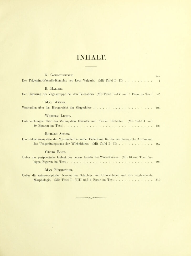 INHALT. N. GORONOWITSCH. g^ite Der Trigemino-Facialis-Komplex von Lota Vulgaris. (Mit Tafel I—II) 1 B. Haller. Der Ursprung der Yagusgruppe bei den Teleostiern. (IVIit Tafel I—IV und I Figur iiu Text) 4.) ■ Max Weber. Vorstudien iiber das Hirngewicht der Saugethiere lor{ WiLHELM LecHE. Untersuchungen iiber das Zahnsystem lebender und fossiler Halbaffen. (Mit Tafel I und 20 Figuren im Text) 125 Richard Semon. Das Exkretionssystem der Myxinoiden in seiner Bedeutung fiir die niorpliologische Auffassimg des Urogenitalsystems der Wirbelthiere. (Mit Tafel I—11) 1G7 Georg Ruge. Ueber das periplierische Gebiet des nervus facialis bei Wirbelthieren. (Mit 7G zuni Tlieil far- bigen Figuren im Text) 11)3 Max Furbringer. Ueber die spino-occipitalen Nerven der Selacbier und Holoceplialen und ihro verglcichende