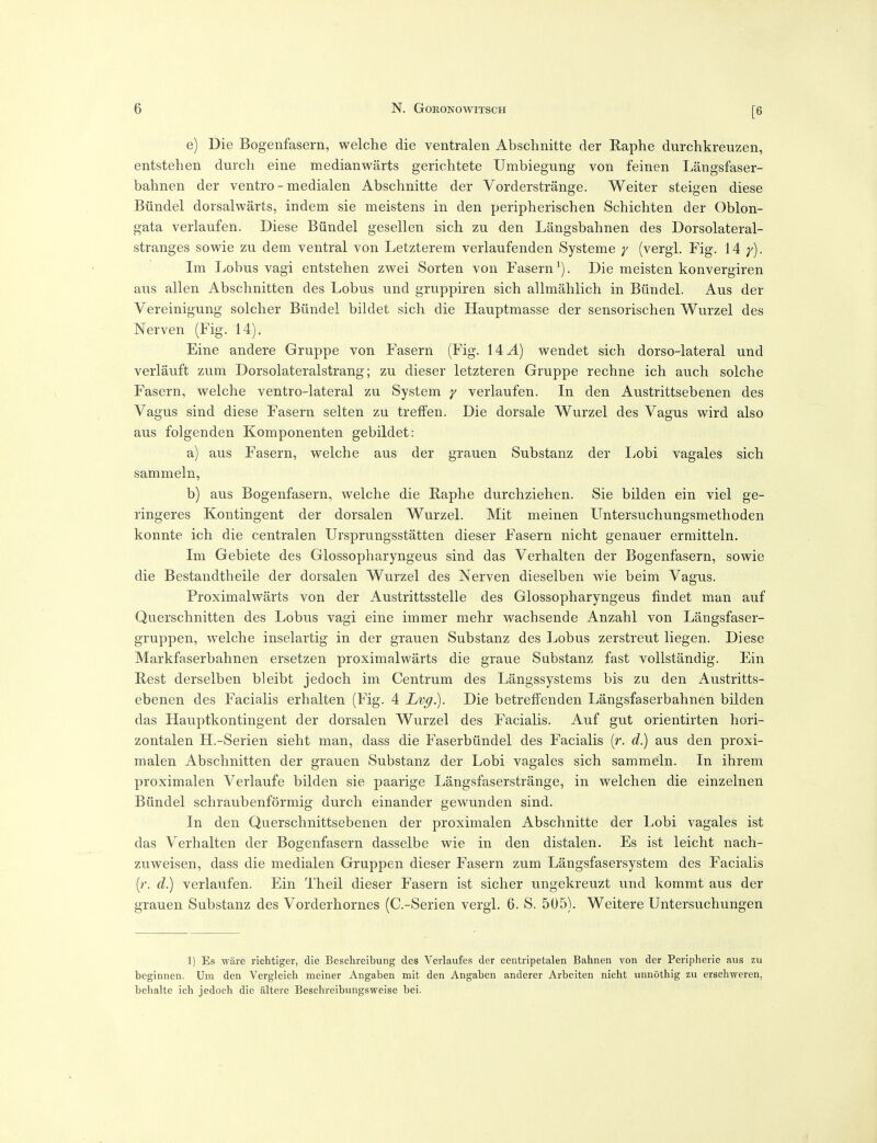 [6 e) Die Bogenfasern, welche die ventralen Abschnitte der Raphe durchkreuzen, entstehen durcli eine medianwarts gerichtete Umbiegung von feinen Langsfaser- bahnen der ventre - medialen Abschnitte der Vorderstrange. Waiter steigen diese Biindel dorsalwarts, indem sie meistens in den peripherischen Schichten der Oblon- gata verlaufen. Diese Biindel gesellen sich zu den Langsbahnen des Dorsolateral- stranges sowie zu dem ventral von Letzterem verlaufenden Systeme y (vergl. Fig. 14: y). Ini Lobus vagi entstehen zwei Sorten von Fasern^). Die meisten konvergiren ans alien Abschnitten des Lobus und gruppiren sich allmahlich in Biindel. Aus der Vereinigung soldier Biindel bildet sich die Hauptmasse der sensorischen Wurzel des Nerven (Fig. 14). Eine andere Gruppe von Fasern (Fig. 14 A) wendet sich dorso-lateral und verlauft zum Dorsolateralstrang; zu dieser letzteren Gruppe rechne ich auch solche Fasern, welche ventro-lateral zu System y verlaufen. In den Austrittsebenen des Vagus sind diese Fasern selten zu tretfen. Die dorsale Wurzel des Vagus wird also aus folgenden Komponenten gebildet: a) aus Fasern, welche aus der grauen Substanz der Lobi vagales sich sammeln, b) aus Bogenfasern, welche die Raphe durchziehen. Sie bilden ein viel ge- ringeres Kontingent der dorsalen Wurzel. Mit meinen Untersuchungsmethoden konnte ich die centralen Ursprungsstatten dieser Fasern nicht genauer ermitteln. Im Gebiete des Glossopharyngeus sind das Verhalten der Bogenfasern, sowie die Bestandtheile der dorsalen Wurzel des Nerven dieselben wie beim Vagus. Proximalwarts von der Austrittsstelle des Glossopharyngeus findet man auf Querschnitten des Lobus vagi eine immer raehr wachsende Anzahl von Langsfaser- gruppen, welche inselartig in der grauen Substanz des Lobus zerstreut liegen. Diese Markfaserbahnen ersetzen proximalwarts die graue Substanz fast vollstandig. Ein Rest derselben bleibt jedoch im Centrum des Langssystems bis zu den Austritts- ebenen des Facialis erhalten (Fig. 4 Lvg.). Die betreffenden Langsfaserbahnen bilden das Hauptkontingent der dorsalen Wurzel des Facialis. Auf gut orientirten hori- zontalen H.-Serien sieht man, dass die Faserbiindel des Facialis (r. d.) aus den proxi- malen Abschnitten der grauen Substanz der Lobi vagales sich sammeln. In ihrem proximalen Verlaufe bilden sie paarige Langsfaserstrange, in welchen die einzelnen Biindel schraubenformig durch einander gewunden sind. In den Querschnittsebenen der proximalen Abschnitte der Lobi vagales ist das Verhalten der Bogenfasern dasselbe wie in den distalen. Es ist leicht nach- zuweisen, dass die medialen Gruppen dieser Fasern zum Langsfasersystem des Facialis (r. d.) verlaufen. Ein Theil dieser Fasern ist sicher ungekreuzt und kommt aus der grauen Substanz des Vorderhornes (C.-Serien vergl. 6. S. 505). Weitere Untersuchungen 1) Es ware riehtiger, die Beschrelbung des Verlaufes der centripetalen Bahnen von der Peripherie aiis zu beginnen. Um den Vergleich meiner Angaben mit den Angaben anderer Arbeiten nicht unnothig zu erschweren, behalte ich jedoch die altere Beschreibungsweise bei.