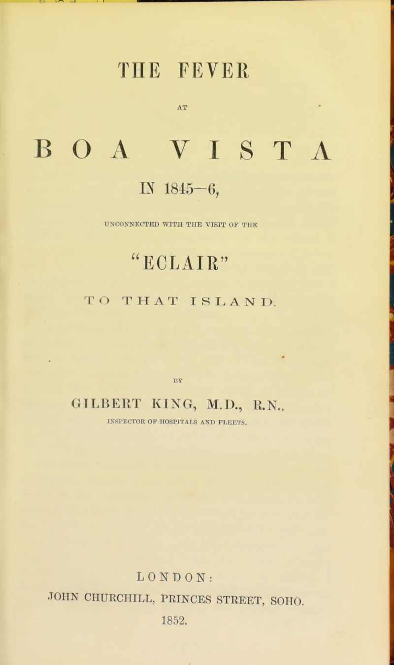 THE FEVER AT BOA VISTA IN 1845-6, UNCONNECTED WITIl THE VISIT OF TlfE ECLAIR TO THAT ISLAND. BY GILBERT KING, M.D., R.N., INSl'ECTOROP HOSPITALS AND FLEETS. LONDON: JOHN CHURCHILL, PRINCES STREET, SOHO. 1852.