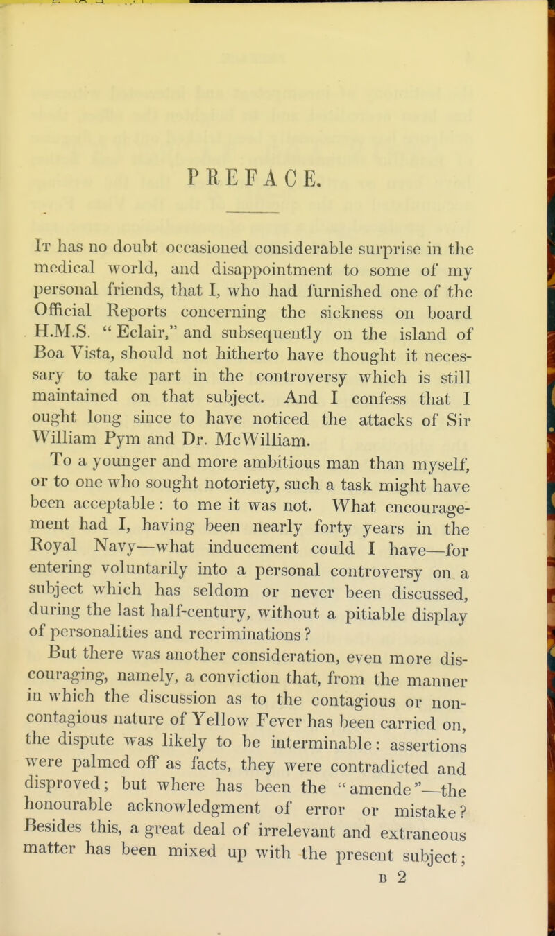 PREFACE, It has no doubt occasioned considerable surprise in tlie medical world, and disappointment to some of my personal friends, that I, who had furnished one of the Official Reports concerning the sickness on board H.M.S.  Eclair, and subsequently on the island of Boa Vista, should not hitherto have thought it neces- sary to take part in the controversy which is still maintained on that subject. And I confess that I ought long since to have noticed the attacks of Sir William Pym and Dr. McWilliam. To a younger and more ambitious man than myself, or to one who sought notoriety, such a task might have been acceptable: to me it was not. What encourage- ment had I, having been nearly forty years in the Royal Navy—what inducement could I have—for entering voluntarily into a personal controversy on a subject which has seldom or never been discussed, during the last half-century, without a pitiable display of personalities and recriminations ? But there was another consideration, even more dis- couraging, namely, a conviction that, from the manner in which the discussion as to the contagious or non- contagious nature of Yellow Fever has been carried on, the dispute was likely to be interminable: assertions were palmed off as facts, they were contradicted and disproved; but where has been the amende—the honourable acknowledgment of error or mistake? Besides this, a great deal of irrelevant and extraneous matter has been mixed up with the present subject; B 2