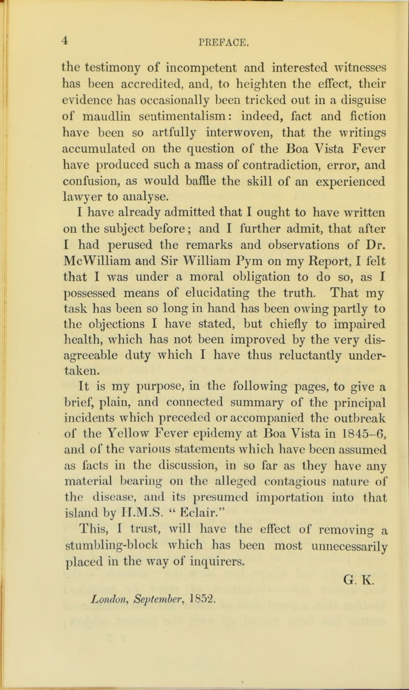the testimony of incompetent and interested witnesses has been accredited, and, to heighten the effect, their evidence has occasionally been tricked out in a disguise of maudlin sentimentalism: indeed, fact and fiction have been so artfully interwoven, that the writings accumulated on the question of the Boa Vista Fever have produced such a mass of contradiction, error, and confusion, as would baffle the skill of an experienced lawyer to analyse. I have already admitted that I ought to have written on the subject before; and I further admit, that after I had perused the remarks and observations of Dr. McWilliam and Sir William Pym on my Report, I felt that I was under a moral obligation to do so, as I possessed means of elucidating the truth. That my task has been so long in hand has been owing partly to the objections I have stated, but chiefly to impaired health, which has not been improved by the very dis- agreeable duty which I have thus reluctantly under- taken. It is my purpose, in the following pages, to give a brief, plain, and connected summary of the principal incidents which preceded or accompanied the outbreak of the Yellow Fever epidemy at Boa Vista in 1845-6, and of the various statements which have been assumed as facts in the discussion, in so far as they have any material bearing on the alleged contagious nature of the disease, and its presumed importation into that island by H.M.S.  Eclair. This, I trust, will have the effect of removing a stumbling-block which has been most unnecessarily placed in the way of inquirers. G. K. London^ September, 1852.