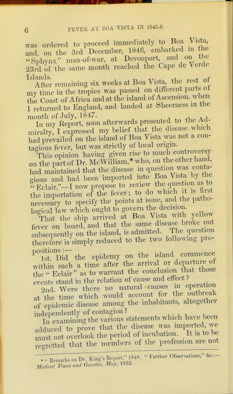 was ordered to proceed immediately to Boa Vista and, on the 3rd December, 1846, embarked m the Snhvnx man-of-war, at Devonport, and on tiie 23Vd of the same month reached the Cape de Verde ^ Alter remaining six weeks at Boa Vista, the rest of mv time in the tropics was passed on different parts ol the Coast of Africa and at the island of Ascension, wlien I returned to England, and landed at Sheerness in the month of July, 1847. » j t„ n,^ \ A In mv Report, soon afterwards presented to the Ad- miralty, I expressed my belief that the disease which had prevailed on the island of Boa Vista was not a con- tagious fever, but was strictly of local origin. This opinion having given rise to much controversy on the part of Dr. McWilliam,* who, on the other hand, had maintained that the disease in question was conta- gious and had been imported into Boa Vista by the Eclair,-! now propose to review the question as to the importation of the fever; to do which it is hist necessarv to specify the points at issue and the patho- logical law which ought to govern the decision. That the ship arrived at Boa Visto with yellow fever on board, and that the same disease broke out subsequently on the island, is admitted. The question therefore is simply reduced to the two following pro- ^'°fst° Did the epidemy on the island commence within such a time after the arrival or departure of the  Eclair as to warrant the conclusion that those events stand in the relation of cause and ettect f 2 Id. Were there no natural causes m operation at the time which would account for the outbreak of epidemic disease among the inhabitants, altogether independently of contagion ? , , . > , i „„„ In examining the various statements which have been nrlrliiced to prove that the disease was imported, \ye mus not overtook the period of incubation. It is to be regretted that the members of the profession are not '7:r^, on Dr. k;;^:^^^18«-  Further Otecrvations, &c.- Medical Times and Gazelle, Mmj, 1852.