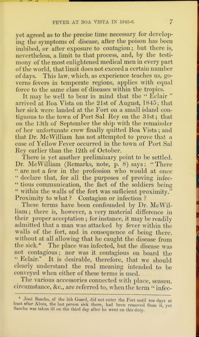 yet agreed as to the precise time necessary for develop- ing the symptoms of disease, after the poison has been imbibed, or after exposure to contagion; but there is, nevertheless, a limit to that process, and, by the testi- mony of the most enlightened medical men in every part of the world, that limit does not exceed a certain number of days. This law, which, as experience teaches us, go- verns fevers in temperate regions, applies with equal force to the same class of diseases within the tropics. It may be well to bear in mind that the  Eclair  arrived at Boa Vista on the 21st of August, 1845; that her sick were landed at the Fort on a small island con- tiguous to the town of Port Sal Rey on the 31st; that on the 13th of September the ship with the remainder of her unfortunate crew finally quitted Boa Vista ; and that Dr. McWilliam has not attempted to prove that a case of Yellow Fever occurred in the town of Port Sal Rey earlier than the 12th of October. There is yet another preliminary point to be settled. Dr. Mc William (Remarks, note, p. 8) says: '* There *' are not a few in the profession who would at once  declare that, for all the purposes of proving infec- *' tious communication, the fact of the soldiers being within the walls of the fort was sufficient proximity. Proximity to what ? Contagion or infection ? These terms have been confounded by Dr. McWil- liam; there is, however, a very material difference in their proper acceptation ; for instance, it may be readily admitted that a man was attacked by fever within the walls of the fort, and in consequence of being there, without at all allowing that he caught the disease from the sick * The place was infected, but the disease was not contagious; nor was it contagious on board the  Eclair. It is desirable, therefore, that we should clearly understand the real meaning intended to be conveyed when either of these terms is used. The various accessories connected with place, season, circumstance, &c., are referred to, when the term  infec- * Jose Sancha, of the 5th Guard, did not enter the Fort until ten days at least after Alves, the last person sick there, had been removed from it, yet Sancha was taken ill on the third day after he went on this duty.