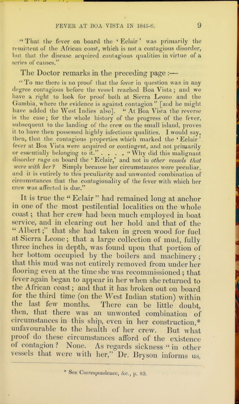That the fever on board the 'Eclair' was primarily the rt'iniitent of the African coast, which is not a contagious disorder, but that the disease acquired contagious qualities in virtue of a series of causes. The Doctor remarks in the preceding page :—  To me there is no proof that the fever in question was in any degree contagious before the vessol reached Boa Vista; and we have a right to look for proof both at Sierra Leone and the Gambia, where the evidence is against contagion [and he might have added the West Indies also].  At Boa Vista the reverse is the case; for the whole history of the progress of the fever, subsequent to the landing of the crew on the small island, proves it to have then possessed highly infectious qualities. I would say, then, that the contagious properties which marked the ' Eclair' fever at Boa Vista were acquired or contingent, and not primarily or essentially belonging to it. .... Why did this malignant disorder rage on board the 'Eclair,' and not in other vessels that loere loith her? Simply because her circumstances were peculiar, and it is entirely to this peculiarity and unwonted combination of circumstances that the contagionalily of the fever with which her crew was affected is due. It is true the  Eclair  had remained long at anchor in one of the most pestilential localities on the whole coast; that her crew had been much employed in boat service, and in clearing out her hold and that of the  Albert; that she had taken in green wood for fuel at Sierra Leone; that a large collection of mud, fully three inches in depth, was found upon that portion of her bottom occupied by the boilers and machinery ; that this mud was not entirely removed from under her flooring even at the time she was recommissioned; that fever again began to appear in her when she returned to the African coast; and that it has broken out on board for the third time (on the West Indian station) within the last few months. There can be little doubt, then, that there was an unwonted combination of circumstances in this ship, even in her construction,* unfavourable to the health of her crew. But what proof do these circumstances afford of the existence of contagion ? None. As regards sickness  in other vessels that were with her, Dr. Bryson informs us. * See Corresponilcncc, &c., p. 83.