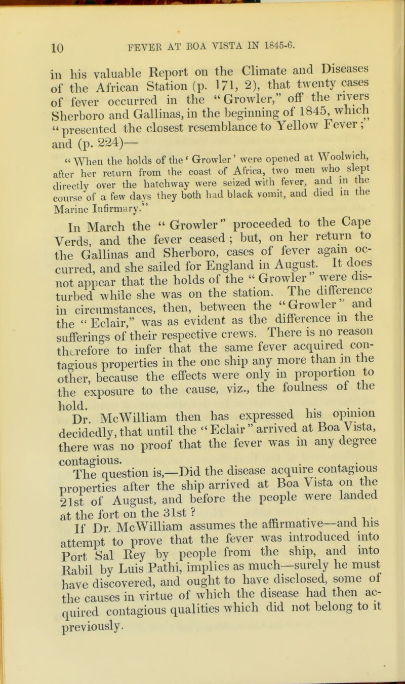 ill his valuable Report on the Climate and Diseases of the African Station (p. 171, 2), that twenty cases of fever occurred in the  Growler, off the rivers Sherboro and Gallinas,in the beginning of 1845, which  presented the closest resemblance to Yellow Fever; and (p. 224)—  When the holds of the' Growler' were opened at Woolwich, after her return from the coast of Africa, two men who slept directly over the hatchway were seized with fever, and in the course of a few days they both had black vomit, and died in the Marine Infirmary. In March the  Growler proceeded to the Cape Verds, and the fever ceased ; but, on her return to the Gallinas and Sherboro, cases of fever again oc- curred, and she sailed for England in August. It does not appear that the holds of the  Growler ^v^re dis- turbed while she was on the station. The difference m circumstances, then, between the Growler and the  Eclair, was as evident as the difference m the sufferings of their respective crews. There is no reason therefore to infer that the same fever acquired con- ta2;ious properties in the one ship any more than m the other, because the effects were only in proportion to the exposure to the cause, viz., the foulness ol the hold. T 1 • Dr McWilliam then has expressed his opinion decidedly,that until the ''Eclair arrived at Boa Vista, there was no proof that the fever was m any degree contagious. . . The question is.—Did the disease acquire contagious properties after the ship arrived at Boa Vista on the 21st of August, and before the people were landed at the fort on the 31st ? , ^ . i • If Dr McWilliam assumes the affirmative—and his attempt to prove that the fever was introduced into Port Sal Rey by people from the ship, and into Rabil by Luis Pathi, implies as much—surely he must have discovered, and ought to have disclosed, some ol the causes in virtue of which the disease had then ac- quired contagious qualities which did not belong to it previously.