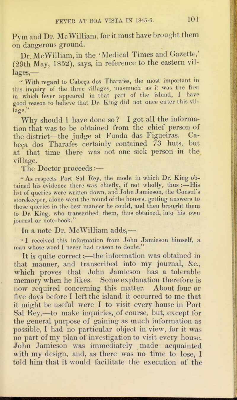 Pym and Dr. Mc William, for it must have brought them on dangerous ground. Dr.McWilliam,in the 'Medical Times and Gazette,' (29th May, 1852), says, in reference to the eastern vil- lages,— With regard to Cabeqa dos Tharafes, the most important in this inquiry of the three villages, inasmuch as it was the first in which fever appeared in that part of the island, I have good reason to believe that Dr. King did not once enter this vil- 1»» age. Why should I have done so ? I got all the informa- tion that was to be obtained from the chief person of the district—the judge at Funda das Figueiras. Ca- be^a dos Tharafes certainly contained 73 huts, but at that time there was not one sick person in the^ village. The Doctor proceeds :—  As respects Port Sal Rey, the mode in which Dr. King ob- tained his evidence there was chiefly, if not wholly, thus :—His list of queries were written down, and John Jamieson, the Consul's storekeeper, alone went the round of the houses, getting answers to those queries in the best manner he could, and then brought them to Dr. King, who transcribed them, thus obtained, into his own journal or note-book. In a note Dr. McWilliam adds,— I received this information from John Jamieson himself, a man whose word I never had reason to doubt. It is quite correct;—the information was obtained in that manner, and transcribed into my journal, &c., which proves that John Jamieson has a tolerable memory when he likes. Some explanation therefore is now required concerning this matter. About four or five days before I left the island it occurred to me that it might be useful were I to visit every house in Port Sal Key,—to make inquiries,.of course, but, except for the general purpose of gaining as much information as possible, I had no particular object in view, for it was no part of my plan of investigation to visit every house. John Jamieson was immediately made acquainted with my design, and, as there was no time to lose, I told him that it would facilitate the execution of the