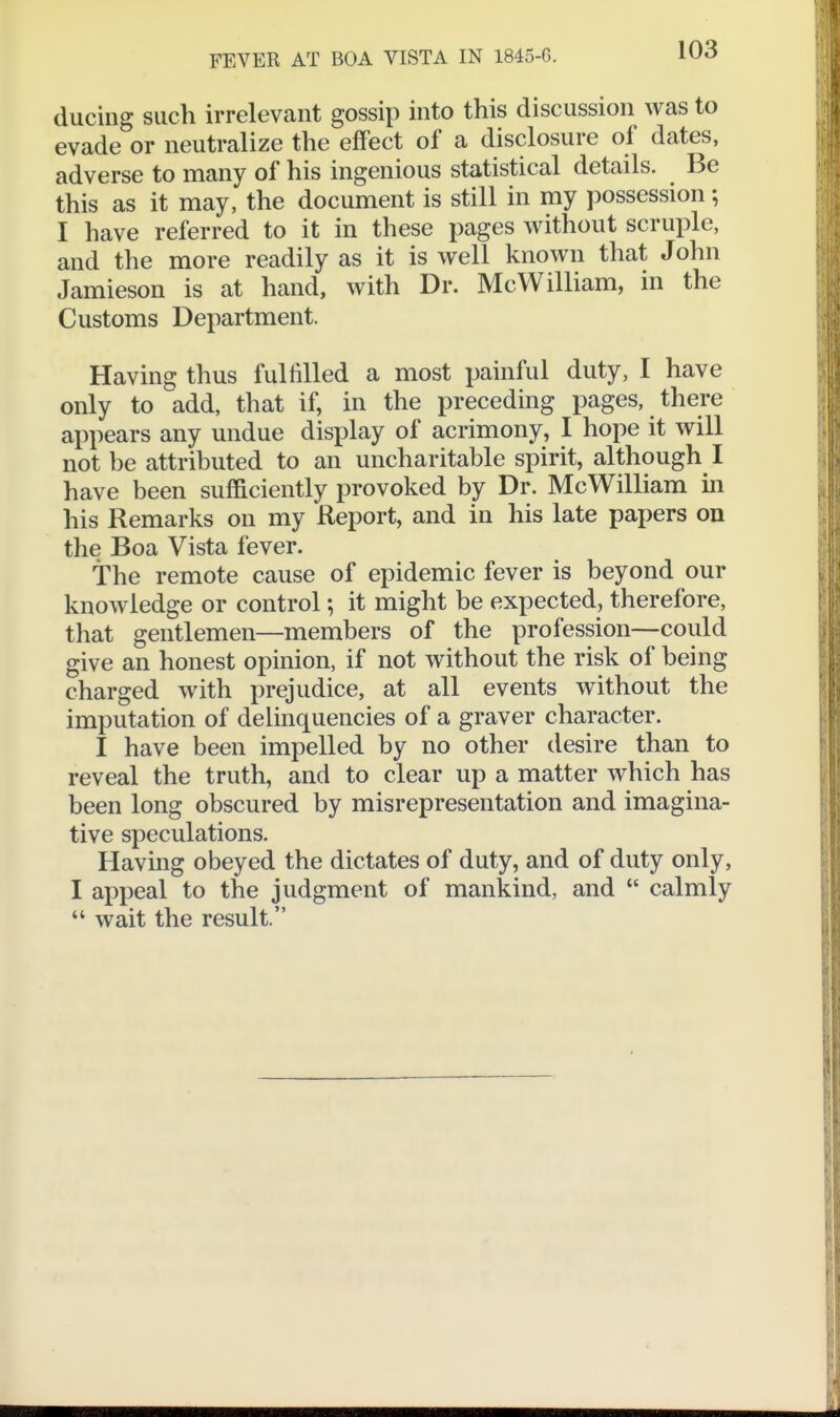 ducing such irrelevant gossip into this discussion was to evade or neutralize the effect of a disclosure of dates, adverse to many of his ingenious statistical details. Be this as it may, the document is still in my possession; I have referred to it in these pages without scruple, and the more readily as it is well known that John Jamieson is at hand, with Dr. McWilliam, in the Customs Department. Having thus fulfilled a most painful duty, I have only to add, that if, in the preceding pages, there appears any undue display of acrimony, I hope it will not be attributed to an uncharitable spirit, although I have been sufficiently provoked by Dr. McWilliam in his Remarks on my Report, and in his late papers on the Boa Vista fever. The remote cause of epidemic fever is beyond our knowledge or control; it might be expected, therefore, that gentlemen—members of the profession—could give an honest opinion, if not without the risk of being charged with prejudice, at all events without the imputation of delinquencies of a graver character. I have been impelled by no other desire than to reveal the truth, and to clear up a matter which has been long obscured by misrepresentation and imagina- tive speculations. Having obeyed the dictates of duty, and of duty only, I appeal to the judgment of mankind, and  calmly  wait the result.