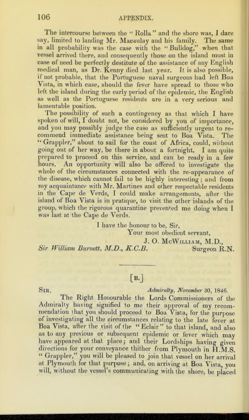 The intercourse between the  Rolla  and the shore was, I dare say, limited to landing Mr. Macaulay and his family. The same in all probability was the case with the  Bulldog, when that vessel arrived there, and consequently those on the island must in case of need be perfectly destitute of the assistance of any English medical man, as Dr. Kenny died last year. It is also possible, if not probable, that the Portuguese naval surgeons had left Boa Vista, in which case, should the fever have spread to those who left the island during the early period of the epidemic, the English as well as the Portuguese residents are in a very serious and lamentable position. The possibility of such a contingency as that which I have spoken of will, I doubt not, be considered by you of importance, and you may possibly judge the case as sufficiently urgent to re- commend immediate assistance being sent to Boa Vista. The Grappler, about to sail for the coast of Africa, could, without going out of her way, be there in about a fortnight. I am quite prepared to proceed on this service, and can be ready in a few hours. An opportunity will also be offered to investigate the whole of the circumstances connected with the re-appearance of the disease, which cannot fail to be highly interesting; and from my acquaintance with Mr. Martines and other respectable residents in the Cape de Verds, I could make arrangements, after the island of Boa Vista is in pratique, to visit the other islands of the group, which the rigorous quarantine prevented me doing when I was last at the Cape de Verds. I have the honour to be. Sir, Your most obedient servant, J. O. McWiLLIAM, M.D., Sir William Burnett, M.D., K.C.B. Surgeon R.N. [B.J Sir, Admiralty, November 30, 1846. The Right Honourable the Lords Commissioners of the Admiralty having signified to me their approval of ray recom- mendation that you should proceed to Boa Vista, for the purpose of investigating all the circumstances relating to the late fever at Boa Vista, after the visit of the  Eclair  to that island, and also as to any previous or subsequent epidemic or fever which may have appeared at that place; and their Lordships having given directions for your conveyance thither from Plymouth in H.M.S.  Grappler, you will be pleased to join that vessel on her arrival at Plymouth for that purpose; and, on arriving at Boa Vista, you will, without the vessel's communicating with the shore, be placed