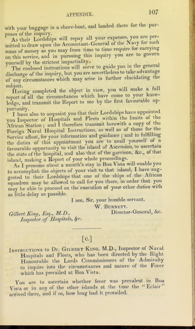 with your baggage in a shore-boat, and landed there for the pur- poses of the inquiry. As their Lordships will repay all your expenses you are per- mitted to draw upon the Accountant-General ot the Navy tor such sums of money as you may from time to time require for carrying on this service, and in pursuing this inquiry you are to govern yourself by the strictest impartiahty.. The enclosed instructions will serve to guide you in the^ general discharge of the inquiry, but you are nevertheless to take advantage of any circumstances which may arise in further elucidating the subject. ... , « ,1 Having completed the object in view, you will make a lull report of all the circumstances which have come to your know- ledge, and transmit the Report to me by the first favourable op- have'also to acquaint you that their Lordships have appointed YOU Inspector of Hospitals and Fleets within the limits of the African Station; and I therefore transmit herewith a copy ot the Foreign Naval Hospital Instructions, as well as of those for the Service afloat, for your information and guidance ; and in fulfilling the duties of this appointment you are to avail yourself ot a favourable opportunity to visit the island of Ascension, to ascertain the state of the hospital, and also that of the garrison, &c., of that island, making a Report of your whole proceedings. As I presume about a month's stay in Boa Vista will enable you to accomplish the objects of your visit to that island, I have sug- gested to their Lordships that one of the ships of the African squadron may be allowed to call for you there, in order that you may be able to proceed on the execution of your other duties with as little delay as possible. I am, Sir, your humble servant, W. Burnett^ Gilbert King, Esq., M.D., Director-General, &c. Inspector of Hospitals, Sfc. [c] Instructions to Dr. Gilbert King, M.D., Inspector of Naval Hospitals and Fleets, who has been directed by the Right Honourable the Lords Commissioners of the Admiralty to inquire into the circumstances and nature of the Fever which has prevailed at Boa Vista. You are to ascertain whether fever was prevalent in Boa Vista or in any of the other islands at the time the Eclair arrived there, and if so, how long had it prevailed.