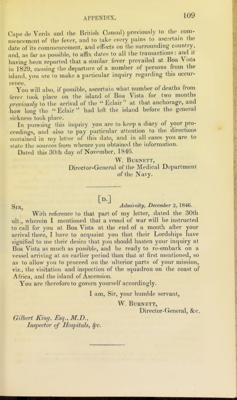 Capede Verds and the British Consul) previously to the com- mencement of the fever, and to lake every pains to ascartam the date of its commencement, and effects on the surrounding country, and, as far as possible, to affix dates to all the transactions: and it having been reported that a similar fever prevailed at Boa Vista in 1829, causing the departure of a number of persons from the island, you are to make a pardcular inquiry regarding this occur- rence. You will also, if possible, ascertain what number of deaths from fever took place on the island of Boa Vista for two months previously to the arrival of the Eclair at that anchorage, and how lono- the Eclair had left the island before the general sickness took place. In pursiiing tliis inquiry you are to keep a diary of your pro- ceedings, and also to pay particular attention to the directions contained in my letter of this date, and in all cases you are to state the sources from whence you obtained the information. Dated this 30th day of November, 1846. W. Burnett, Director-General of the Medical Department of the Navy. [D.] gjj^ Admiralty, December 2, 1846. With reference to that part of my letter, dated the 30th ult., wherein I mentioned that a vessel of war will be instructed to call for you at Boa Vista at the end of a month after your arrival there, I have to acquaint you that their Lordships have signified to me their desire that you should hasten your inquiry at Boa Vista as much as possible, and be ready to re-embark on a vessel arriving at an earlier period than that at first mentioned, so as to allow you to proceed on the ulterior parts of your mission, viz., the visitation and inspection of the squadron on the coast of Africa, and the island of Ascension. You are therefore to govern yourself accordingly. I am. Sir, your humble servant, W. Burnett, Director-General, &c. Gilbert King, Esq., M.D., Inspector of Hospitals^ Sfc.