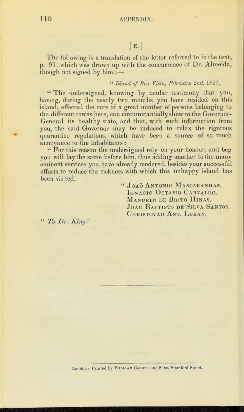 [E.J The following is a translation of the letter referred to in the text, p. 91, which was drawn up with the concurrence of Dr. Almeida, though not signed by him :—  Island of Boa Vista, February 2.nd, 1847.  The undersigned, knowing by ocular testimony that you, having, during the nearly two months you have resided on this island, effected the cure of a great number of persons belonging to the different towns here, can circumstantially show to the Governor- General its healthy state, and that, with such information from you, the said Governor may be induced to relax the rigorous quarantine regulations, which have been a source of so much annoyance to the inhabitants :  For this reason the undersigned rely on your honour, and beg yovi will lay the same before him, thus adding another to the many eminent services you have already rendered, besides your successful efforts to reduce the sickness with which this unhappy island has been visited.  Joa5 Antonio Mascaranhas. Ignacio OcTAvio Carvalho. Manuelo de Brito Hinas, JoAo Baptisto de Silva Santos. Christovao Ant. Imuran.  To Dr. King:' London : Printed by William Clowes and Sons, Stamford Street.