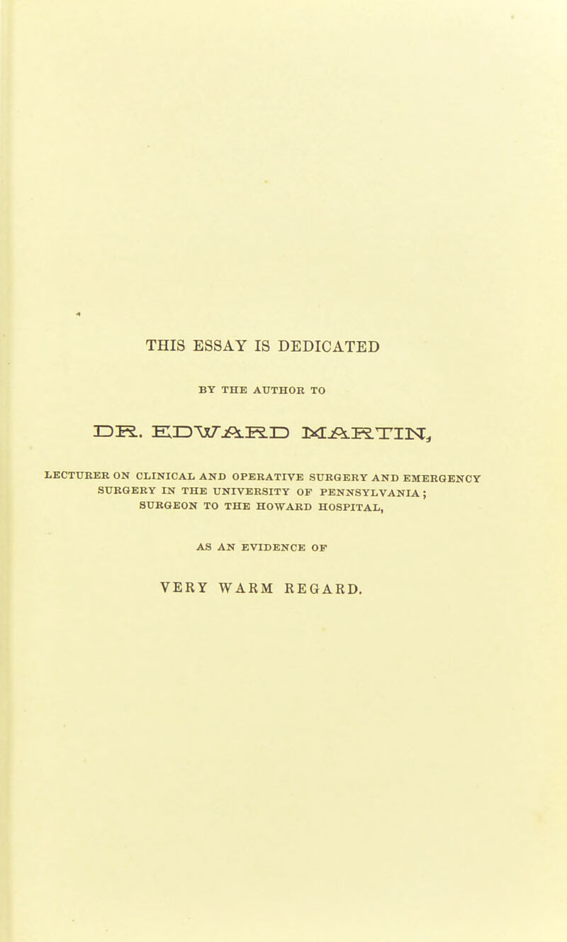 THIS ESSAY IS DEDICATED BY THE AUTHOR TO DR. EDWARD MARTIN!, LECTURER ON CLINICAL AND OPERATIVE SURGERY AND EMERGENCY SURGERY IN THE UNIVERSITY OF PENNSYLVANIA ; SURGEON TO THE HOWARD HOSPITAL, AS AN EVIDENCE OF VERY WARM REGARD.