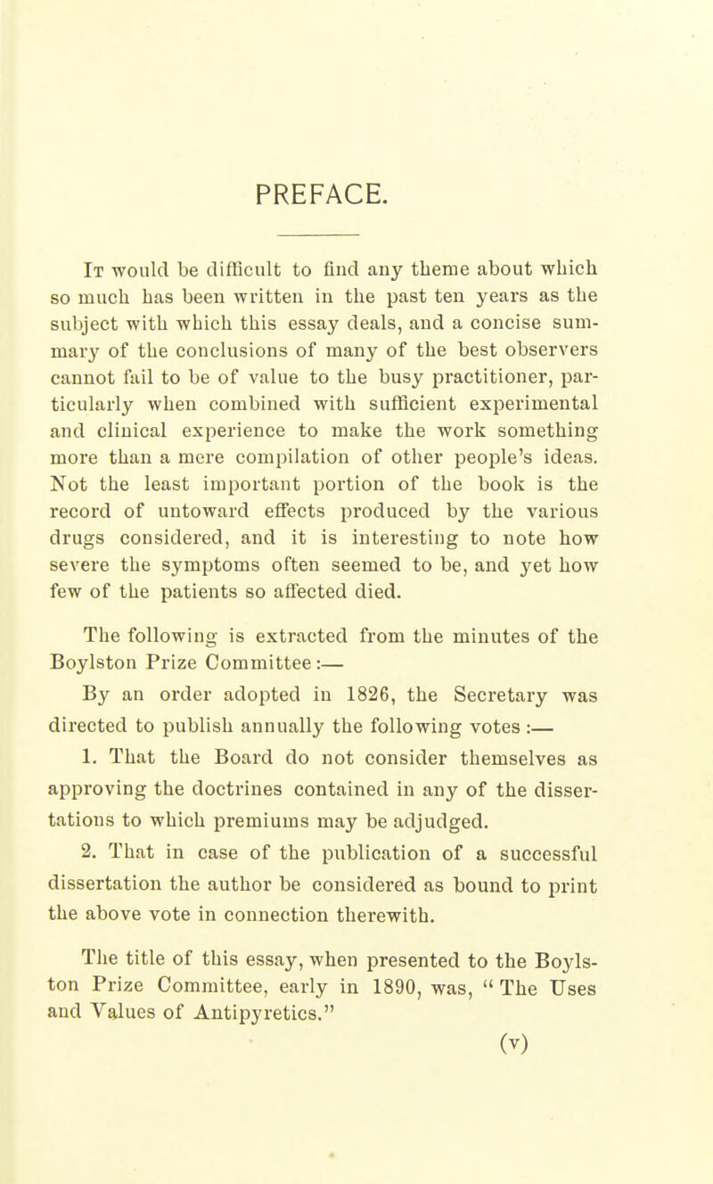 PREFACE. It would be difficult to find any theme about which so much has been written in the past ten years as the subject with which this essay deals, and a concise sum- mary of the conclusions of many of the best observers cannot fail to be of value to the busy practitioner, par- ticularly when combined with sufficient experimental and clinical experience to make the work something more than a mere compilation of other people's ideas. Not the least important portion of the book is the record of untoward effects produced by the various drugs considered, and it is interesting to note how severe the symptoms often seemed to be, and yet how few of the patients so affected died. The following is extracted from the minutes of the Boylston Prize Committee :— By an order adopted in 1826, the Secretary was directed to publish annually the following votes:— 1. That the Board do not consider themselves as approving the doctrines contained in any of the disser- tations to which premiums may be adjudged. 2. That in case of the publication of a successful dissertation the author be considered as bound to print the above vote in connection therewith. The title of this essay, when presented to the Boyls- ton Prize Committee, early in 1890, was,  The Uses and Values of Antipyretics. (v)