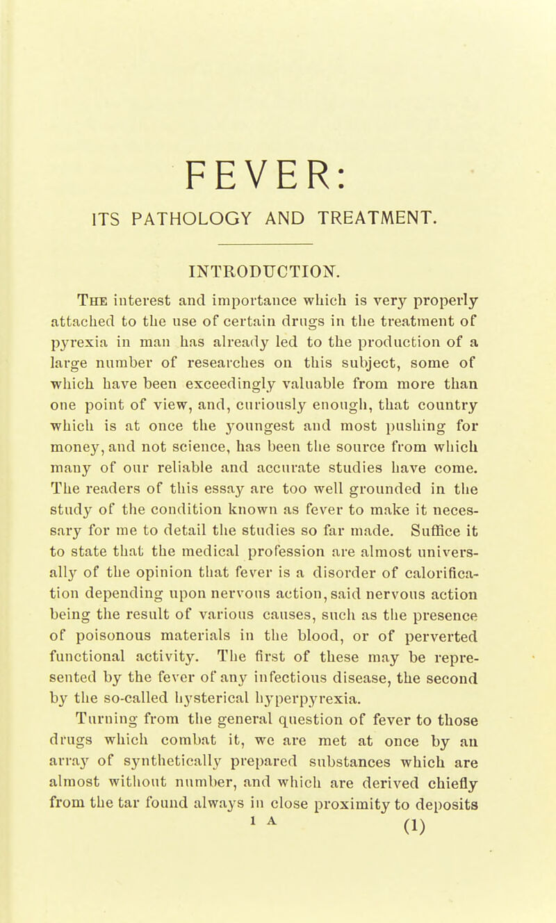 FEVER: ITS PATHOLOGY AND TREATMENT. INTRODUCTION. The interest and importance which is very properly attached to the use of certain drugs in the treatment of pyrexia in man has already led to the production of a large number of researches on this subject, some of which have been exceedingly valuable from more than one point of view, and, curiously enough, that country which is at once the j^oungest and most pushing for money, and not science, has been the source from which many of our reliable and accurate studies have come. The readers of this essay are too well grounded in the study of the condition known as fever to make it neces- sary for me to detail the studies so far made. Suffice it to state that the medical profession are almost univers- ally of the opinion that fever is a disorder of calorifica- tion depending upon nervous action, said nervous action being the result of various causes, such as the presence of poisonous materials in the blood, or of perverted functional activity. The first of these may be repre- sented by the fever of any infectious disease, the second by the so-called h}rsterical hyperpyrexia. Turning from the general question of fever to those drugs which combat it, we are met at once by an array of synthetically prepared substances which are almost without number, and which are derived chiefly from the tar found always in close proximity to deposits