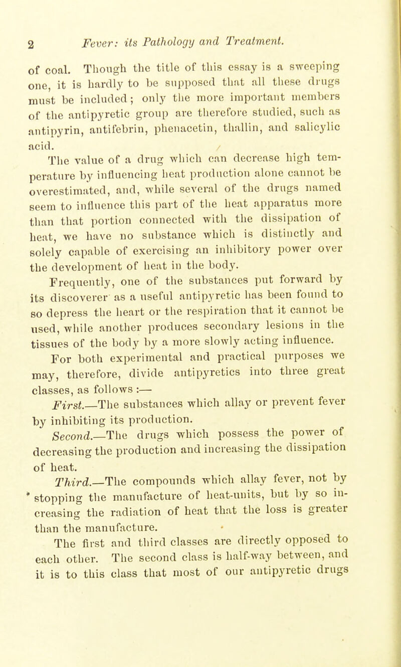 of coal. Though the title of this essay is a sweeping one, it is hardly to be supposed that all these drugs must be included; only the more important members of the antipyretic group are therefore studied, such as antipyrin, antifebrin, phenacetin, thallin, and salicylic acid. The value of a drug which can decrease high tem- perature by influencing heat production alone cannot be overestimated, and, while several of the drugs named seem to influence this part of the heat apparatus more than that portion connected with the dissipation of heat, we have no substance which is distinctly and solely capable of exercising an inhibitory power over the development of heat in the body. Frequently, one of the substances put forward by its discoverer as a useful antipyretic has been found to so depress the heart or the respiration that it cannot be used, while another produces secondary lesions in the tissues of the body by a more slowly acting influence. For both experimental and practical purposes we may, therefore, divide antipyretics into three great classes, as follows :— First.—The substances which allay or prevent fever by inhibiting its production. Second.—The drugs which possess the power of decreasing the production and increasing the dissipation of heat. Third.—The compounds which allay fever, not by * stopping the manufacture of heat-units, but by so in- creasing the radiation of heat that the loss is greater than the manufacture. The first and third classes are directly opposed to each other. The second class is half-way between, and it is to this class that most of our antipyretic drugs