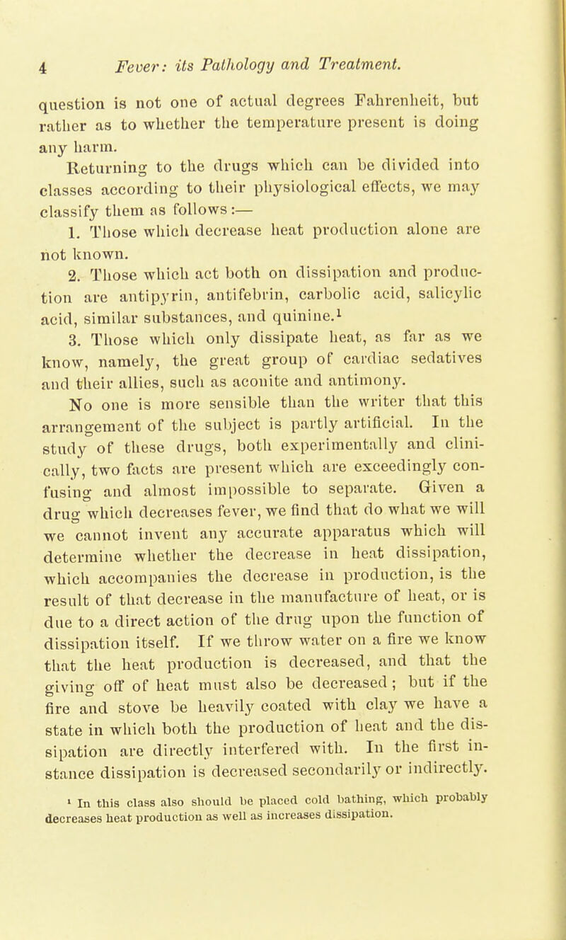 question is not one of actual degrees Fahrenheit, but rather as to whether the temperature present is doing any harm. Returning to the drugs which can be divided into classes according to their physiological effects, we may classify them as follows:— 1. Those which decrease heat production alone are not known. 2. Those which act both on dissipation and produc- tion are antipyrin, antifebrin, carbolic acid, salicylic acid, similar substances, and quinine.1 3. Those which only dissipate heat, as far as we know, namely, the great group of cardiac sedatives and their allies, such as aconite and antimony. No one is more sensible than the writer that this arrangement of the subject is partly artificial. In the study of these drugs, both experimentally and clini- cally, two facts are present which are exceedingly con- fusing and almost impossible to separate. Given a drug which decreases fever, we find that do what we will we cannot invent any accurate apparatus which will determine whether the decrease in heat dissipation, which accompanies the decrease in production, is the result of that decrease in the manufacture of heat, or is due to a direct action of the drug upon the function of dissipation itself. If we throw water on a fire we know that the heat production is decreased, and that the giving off of heat must also be decreased; but if the fire and stove be heavily coated with clay we have a state in which both the production of heat and the dis- sipation are directly interfered with. In the first in- stance dissipation is decreased secondarily or indirectly. » In this class also should he placed cold bathing, which prohably decreases heat production as well as increases dissipation.