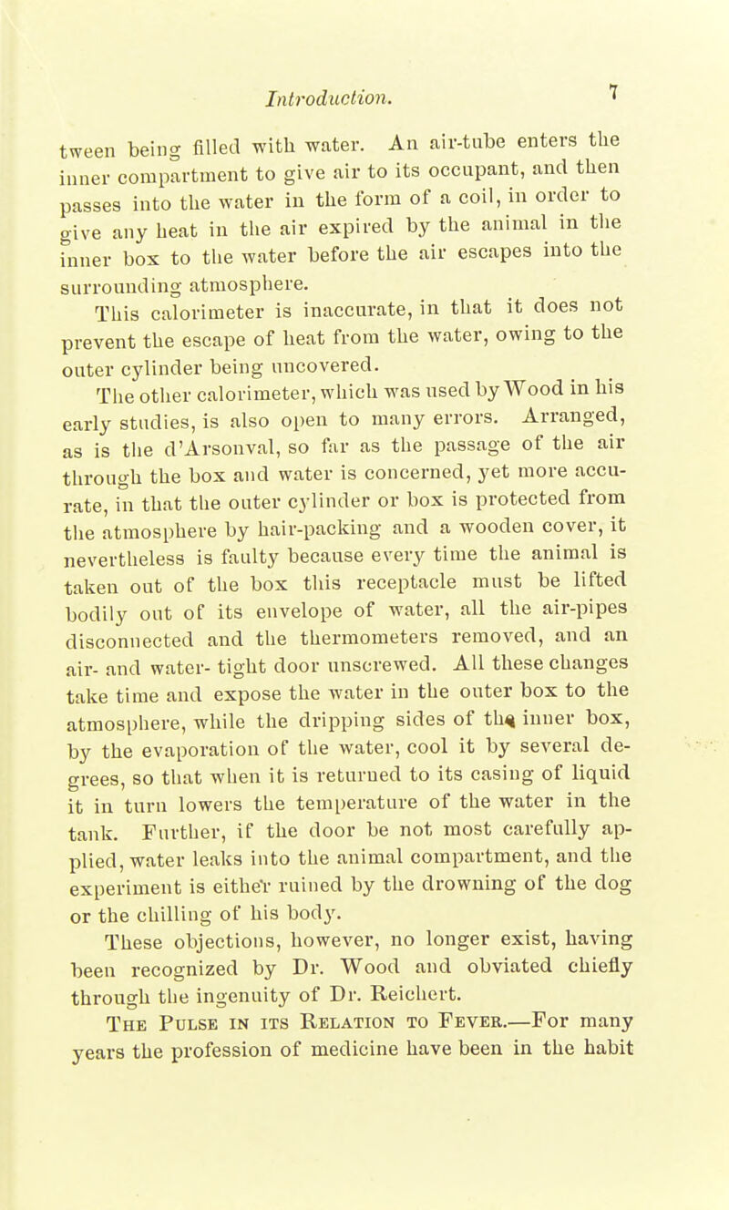 tween being filled with water. An air-tube enters the inner compartment to give air to its occupant, and then passes into the water in the form of a coil, in order to give any heat in the air expired by the animal in the inner box to the water before the air escapes into the surrounding atmosphere. This calorimeter is inaccurate, in that it does not prevent the escape of heat from the water, owing to the outer cylinder being uncovered. The other calorimeter, which was used by Wood in his early studies, is also open to many errors. Arranged, as is the d'Arsonval, so far as the passage of the air through the box and water is concerned, yet more accu- rate, in that the outer cylinder or box is protected from the atmosphere by hair-packing and a wooden cover, it nevertheless is faulty because every time the animal is taken out of the box this receptacle must be lifted bodily out of its envelope of water, all the air-pipes disconnected and the thermometers removed, and an air- and water- tight door unscrewed. All these changes take time and expose the water in the outer box to the atmosphere, while the dripping sides of thq inner box, by the evaporation of the water, cool it by several de- grees, so that when it is returned to its casing of liquid it in turn lowers the temperature of the water in the tank. Further, if the door be not most carefully ap- plied, water leaks into the animal compartment, and the experiment is either ruined by the drowning of the dog or the chilling of his body. These objections, however, no longer exist, having been recognized by Dr. Wood and obviated chiefly through the ingenuity of Dr. Reichert. The Pulse in its Relation to Fever.—For many years the profession of medicine have been in the habit