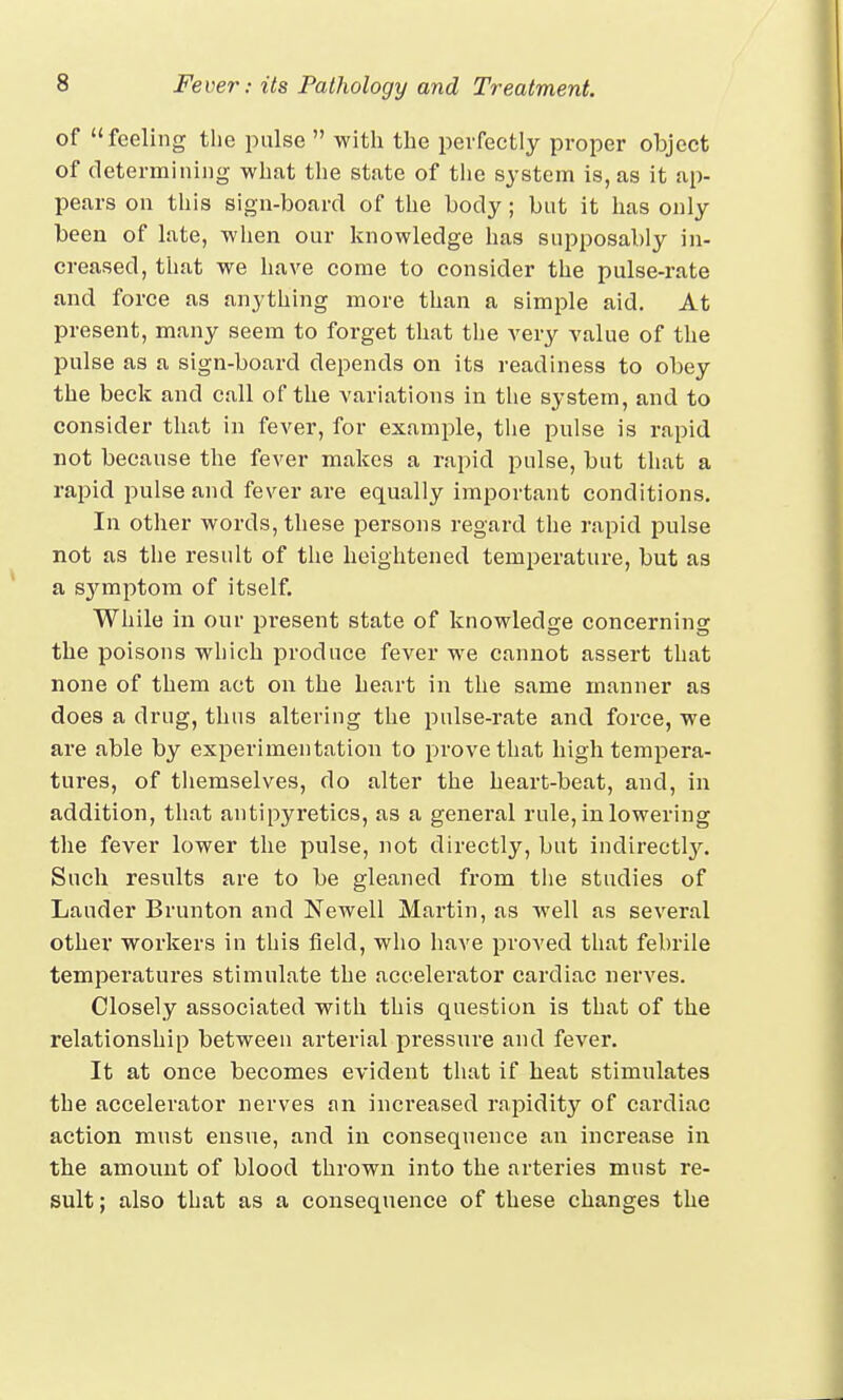 of feeling the pulse  with the perfectly proper object of determining what the state of the system is, as it ap- pears on this sign-board of the body ; but it has only been of late, when our knowledge has supposably in- creased, that we have come to consider the pulse-rate and force as anything more than a simple aid. At present, many seem to forget that the very value of the pulse as a sign-board depends on its readiness to obey the beck and call of the variations in the system, and to consider that in fever, for example, the pulse is rapid not because the fever makes a rapid pulse, but that a rapid pulse and fever are equally important conditions. In other words, these persons regard the rapid pulse not as the result of the heightened temperature, but as a sjrmptom of itself. While in our present state of knowledge concerning the poisons which produce fever we cannot assert that none of them act on the heart in the same manner as does a drug, thus altering the pulse-rate and force, we are able by experimentation to prove that high tempera- tures, of themselves, do alter the heart-beat, and, in addition, that antipyretics, as a general rule, in lowering the fever lower the pulse, not directly, but indirectly. Such results are to be gleaned from the studies of Lander Brunton and Newell Martin, as well as several other workers in this field, who have proved that febrile temperatures stimulate the accelerator cardiac nerves. Closely associated with this question is that of the relationship between arterial pressure and fever. It at once becomes evident that if heat stimulates the accelerator nerves an increased rapidity of cardiac action must ensue, and in consequence an increase in the amount of blood thrown into the arteries must re- sult; also that as a consequence of these changes the