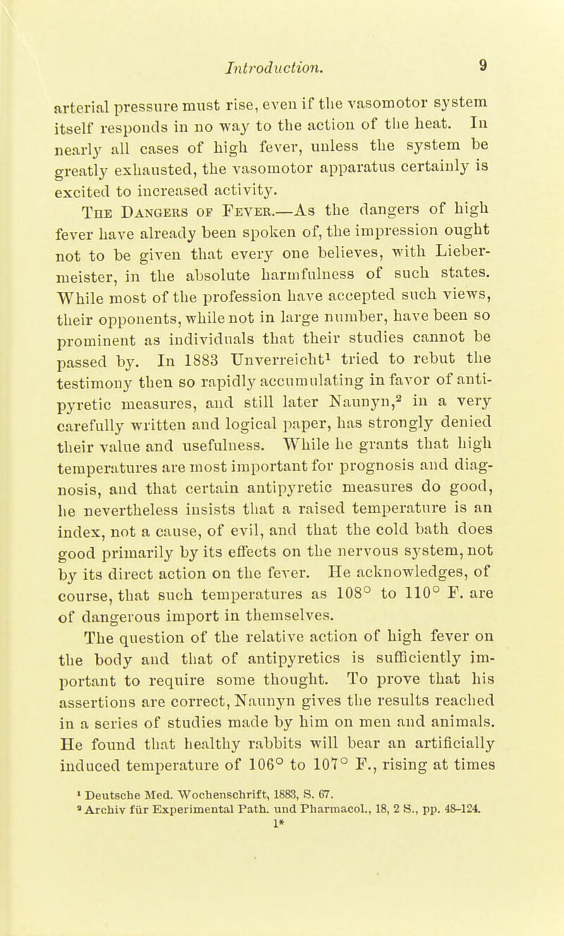 arterial pressure must rise, even if the vasomotor system itself responds in no way to the action of the heat. In nearly all cases of high fever, unless the system be greatly exhausted, the vasomotor apparatus certainly is excited to increased activitjr. The Dangers of Fever.—As the dangers of high fever have already been spoken of, the impression ought not to be given that every one believes, with Lieber- meister, in the absolute harinfulness of such states. While most of the profession have accepted such views, their opponents, while not in large number, have been so prominent as individuals that their studies cannot be passed by. In 1883 Unverreicht1 tried to rebut the testimony then so rapidly accumulating in favor of anti- pyretic measures, and still later Naunyn,2 in a very carefully written and logical paper, has strongly denied their value and usefulness. While he grants that high temperatures are most important for prognosis and diag- nosis, and that certain antipyretic measures do good, he nevertheless insists that a raised temperature is an index, not a cause, of evil, and that the cold bath does good primarily by its effects on the nervous system, not by its direct action on the fever. He acknowledges, of course, that such temperatures as 108° to 110° F. are of dangerous import in themselves. The question of the relative action of high fever on the body and that of antipyretics is sufficiently im- portant to require some thought. To prove that his assertions are correct, Naunyn gives the results reached in a series of studies made by him on men and animals. He found that healthy rabbits will bear an artificially induced temperature of 106° to 107° F., rising at times 1 Deutsche Med. Wochenschrift, 1883, S. 67.  Archiv fur Experimental Path, und Pharmacol., 18, 2 S., pp. 48-124. 1*