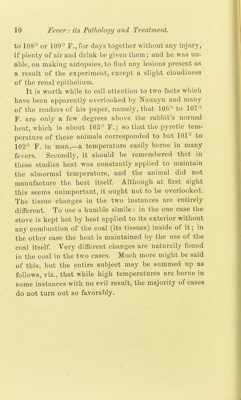 to 108° or 109° F., for clays together without an}' injury, if plenty of air and drink be given them ; and he was un- able, on making autopsies, to find any lesions present as a result of the experiment, except a slight cloudiness of the renal epithelium. It is worth while to call attention to two facts which have been apparently overlooked by Naunyn and many of the readers of his paper, namely, that 106° to 107° F. are only a few degrees above the rabbit's normal heat, which is about 103° F.; so that the pyretic tem- perature of these animals corresponded to but 101° to 102° F. in man,—a temperature easily borne in many fevers. Secondly, it should be remembered that in these studies heat was constantly applied to maintain the abnormal temperature, and the animal did not manufacture the heat itself. Although at first sight this seems unimportant, it ought not to be overlooked. The tissue changes in the two instances are entirely different. To use a humble simile: in the one case the stove is kept hot by heat applied to its exterior without any combustion of the coal (its tissues) inside of it; in the other case the heat is maintained by the use of the coal itself. Very different changes are naturally found in the coal in the two cases. Much more might be said of this, but the entire subject may be summed up as follows, viz., that while high temperatures are borne in some instances with no evil result, the majority of cases do not turn out so favorably.