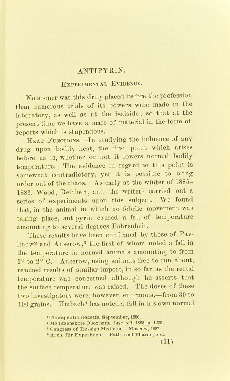 ANTIPYMN. Experimental Evidence. No sooner was this drug placed before the profession than numerous trials of its powers were made in the laboratory, as well as at the bedside; so that at the present time we have a mass of material in the form of reports which is stupendous. Heat Functions.—In studying the influence of any drug upon bodily heat, the first point which arises before us is, whether or not it lowers normal bodily temperature. The evidence in regard to this point is somewhat contradictory, yet it is possible to bring order out of the chaos. As early as the winter of 1885- 1886, Wood, Reichert, and the writer1 carried out a series of experiments upon this subject. We found that, in the animal in which no febrile movement was taking place, antipyrin caused a fall of temperature amounting to several degrees Fahrenheit. These results have been confirmed by those of Pav- linow2 and Anserow,3 the first of whom noted a fall in the temperature in normal animals amounting to from 1° to 2° C. Anserow, using animals free to run about, reached results of similar import, in so far as the rectal temperature was concerned, although he asserts that the surface temperature was raised. The doses of these two investigators were, however, enormous,—from 30 to 100 grains. Umbach4 has noted a fall in his own normal 1 Therapeutic Gazette, September, 1886. 3 Meditzenskoie Obozrenie, fasc. xii, 1885, p. 1203. * Congress of Russian Medicine. Moscow, 1887. 4 Arch, ffir Experiment. Path, und Pharm., xxi.