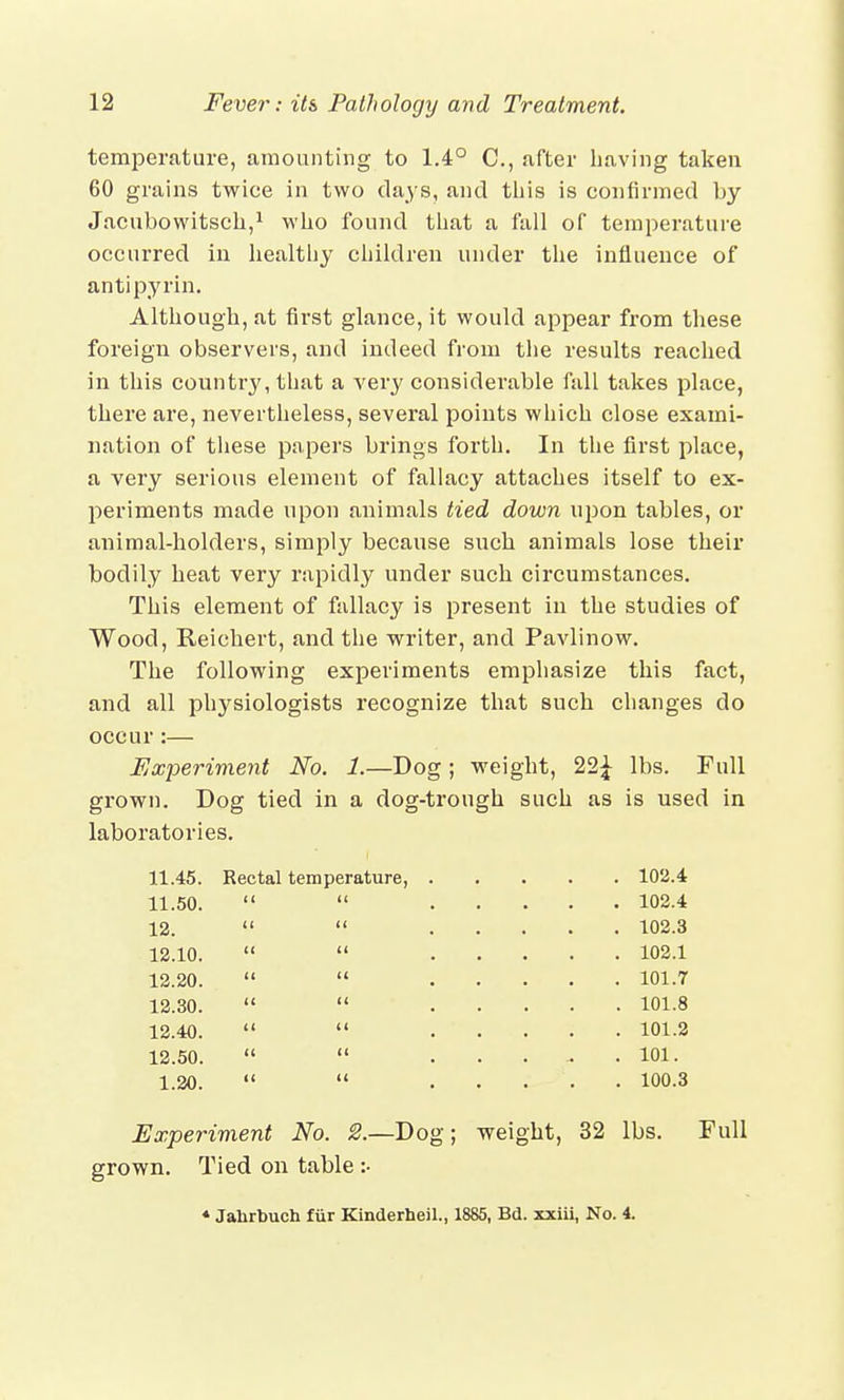 temperature, amounting to 1.4° C, after having taken 60 grains twice in two days, and this is confirmed by Jacubowitsch,1 who found that a fall of temperature occurred in healthy children under the influence of antipyrin. Although, at first glance, it would appear from these foreign observers, and indeed from the results reached in this countiy, that a very considerable fall takes place, there are, nevertheless, several points which close exami- nation of these papers brings forth. In the first place, a very serious element of fallacy attaches itself to ex- periments made upon animals tied down upon tables, or animal-holders, simply because such animals lose their bodily heat very rapidly under such circumstances. This element of fallacy is present in the studies of Wood, Reichert, and the writer, and Pavlinow. The following experiments emphasize this fact, and all physiologists recognize that such changes do occur:— Experiment No. 1.—Dog; weight, 22£ lbs. Full grown. Dog tied in a dog-trough such as is used in laboratories. 11.45. Rectal temperature, . . 102.4 11.50. <( it . 102.4 12. <i ii 12.10. i< u . 102.1 12.20. CI it . 101.7 12.30. << (< . 101.8 12.40. << ii . 101.2 12.50. a u . 101. 1.20. it u . 100.3 Experiment No. 2.—Dog; weight, 32 lbs. grown. Tied on table :• Full 4 Jahrbuch fur Kinderheil., 1885, Bd. xxiii, No. 4.