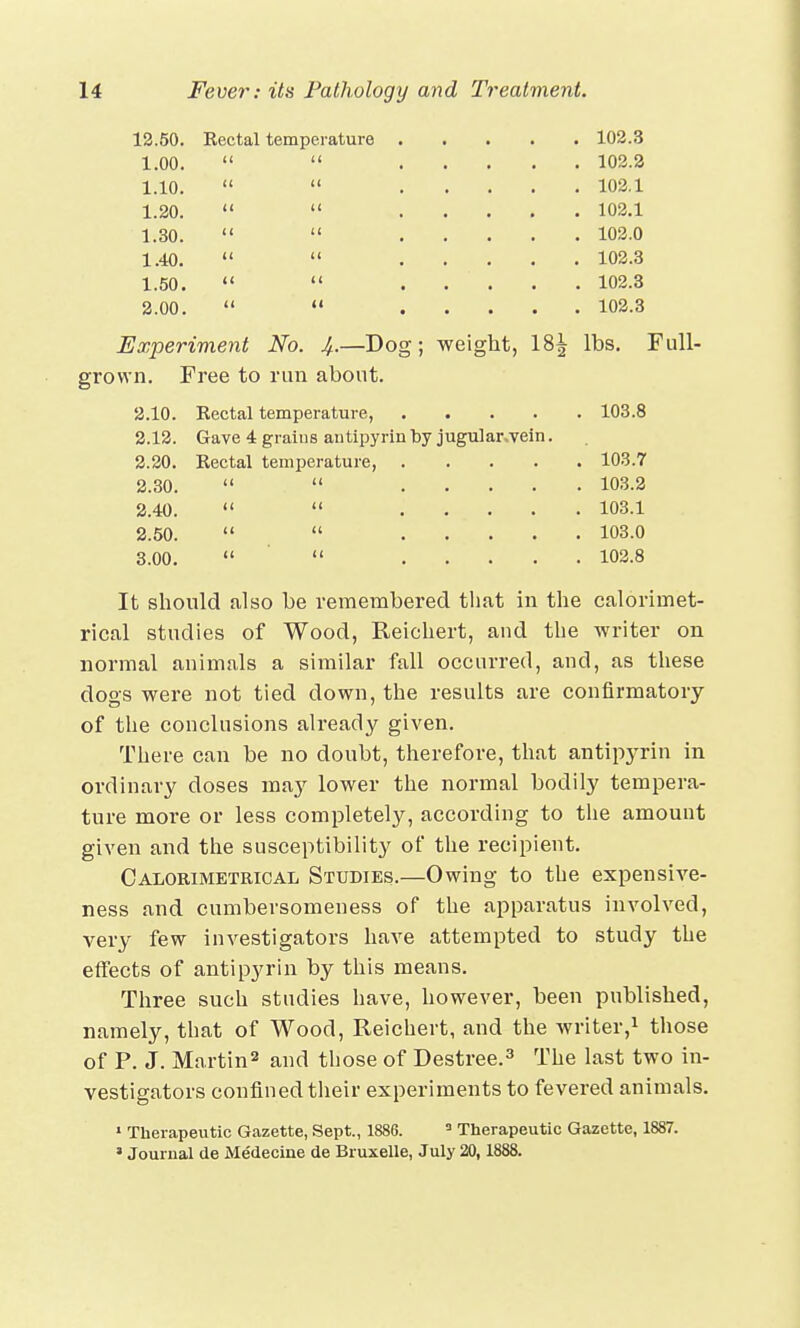 12.50. 1.00. 1.10. 1.20. 1.30. 1.40. 1.50. 2.00. Kectal temperature << it 102.3 102.2 102.1 102.1 102.0 102.3 102.3 102.3 Experiment No. 4-—Dog; weight, 18^ lbs. Full- grown. Free to run about. Rectal temperature, 103.8 Gave 4 grains antipyrin by jugular.vein. Rectal temperature, .... 2.10. 2.12. 2.20. 2.30. 2.40. 2.50. 3.00. 103.7 103.2 103.1 103.0 102.8 It should also be remembered that in the calorimet- rical studies of Wood, Reichert, and the writer on normal animals a similar fall occurred, and, as these dogs were not tied down, the results are confirmatory of the conclusions already given. There can be no doubt, therefore, that antipyrin in ordinary doses may lower the normal bodily tempera- ture more or less completely, according to the amount given and the susceptibility of the recipient. Calorimetrical Studies.—Owing to the expensive- ness and cumbersomeness of the apparatus involved, very few investigators have attempted to study the effects of antipyrin by this means. Three such studies have, however, been published, namely, that of Wood, Reichert, and the writer,1 those of P. J. Martin2 and those of Destree.3 The last two in- vestigators confined their experiments to fevered animals. 1 Therapeutic Gazette, Sept., 1886. 3 Therapeutic Gazette, 1887. ■ Journal tie Medecine de Bruxelle, July 20,1888.