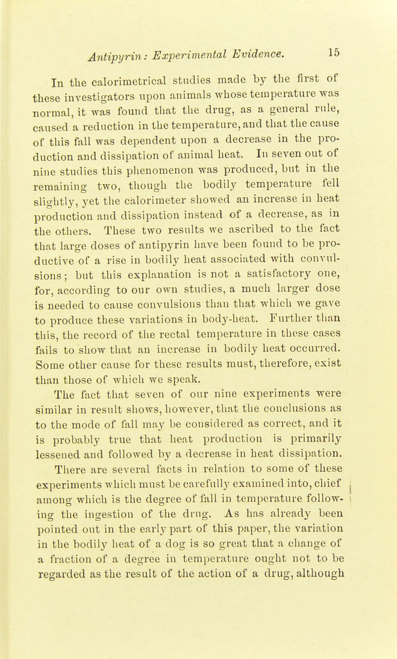 In the ealorimetrical studies made by the first of these investigators upon animals whose temperature was normal, it was found that the drug, as a general rule, caused a reduction in the temperature, and that the cause of this fall was dependent upon a decrease in the pro- duction and dissipation of animal heat. In seven out of nine studies this phenomenon was produced, but in the remaining two, though the bodily temperature fell slightly, yet the calorimeter showed an increase in heat production and dissipation instead of a decrease, as in the others. These two results we ascribed to the fact that large doses of antipyrin have been found to be pro- ductive of a rise in bodily heat associated with convul- sions ; but this explanation is not a satisfactory one, for, according to our own studies, a much larger dose is needed to cause convulsions than that which we gave to produce these variations in body-heat. Further than this, the record of the rectal temperature in these cases fails to show that an increase in bodily heat occurred. Some other cause for these results must, therefore, exist than those of which we speak. The fact that seven of our nine experiments were similar in result shows, however, that the conclusions as to the mode of fall may be considered as correct, and it is probably true that heat production is primarily lessened and followed by a decrease in heat dissipation. There are several facts in relation to some of these experiments which must be carefully examined into, chief j among which is the degree of fall in temperature follow- ing the ingestion of the drug. As has already been pointed out in the early part of this paper, the variation in the bodily heat of a dog is so great that a change of a fraction of a degree in temperature ought not to be regarded as the result of the action of a drug, although