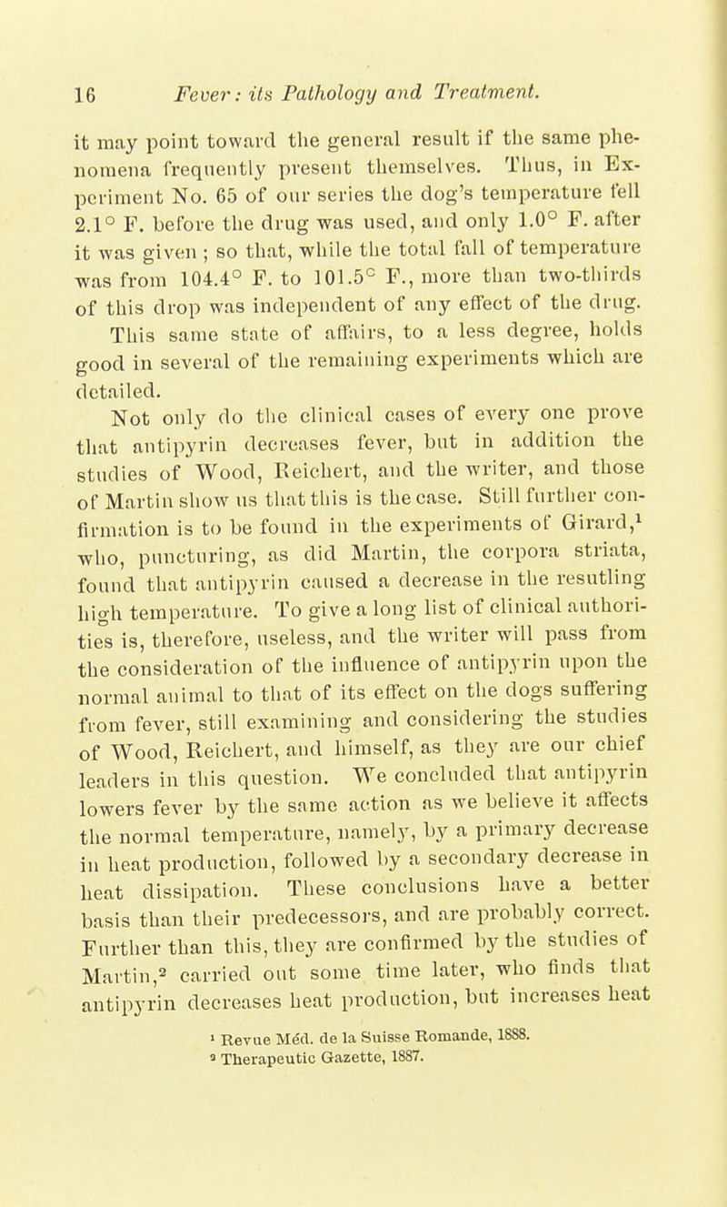 it may point toward the general result if the same phe- nomena frequently present themselves. Thus, in Ex- periment No. 65 of our series the dog's temperature fell 2.1° F. before the drug was used, and only 1.0° F. after it was given ; so that, while the total fall of temperature was from 104.4° F. to 101.5° F., more than two-thirds of this drop was independent of any effect of the drug. This same state of affairs, to a less degree, holds good in several of the remaining experiments which are detailed. Not only do the clinical cases of every one prove that antipyrin decreases fever, but in addition the studies of Wood, Reichert, and the writer, and those of Martin show us that this is the case. Still further con- firmation is to be found in the experiments of Girard,1 who, puncturing, as did Martin, the corpora striata, found that antipyrin caused a decrease in the resutling high temperature. To give a long list of clinical authori- ties is, therefore, useless, and the writer will pass from the consideration of the influence of antipyrin upon the normal animal to that of its effect on the dogs suffering from fever, still examining and considering the studies of Wood, Reichert, and himself, as they are our chief leaders in this question. We concluded that antipyrin lowers fever by the same action as we believe it affects the normal temperature, namely, by a primary decrease in heat production, followed by a secondary decrease in heat dissipation. These conclusions have a better basis than their predecessors, and are probably correct. Further than this, they are confirmed by the studies of Martin,2 carried out some time later, who finds that antipyrin decreases heat production, but increases heat 1 Revue Med. de la Suisse Romande, 1888.