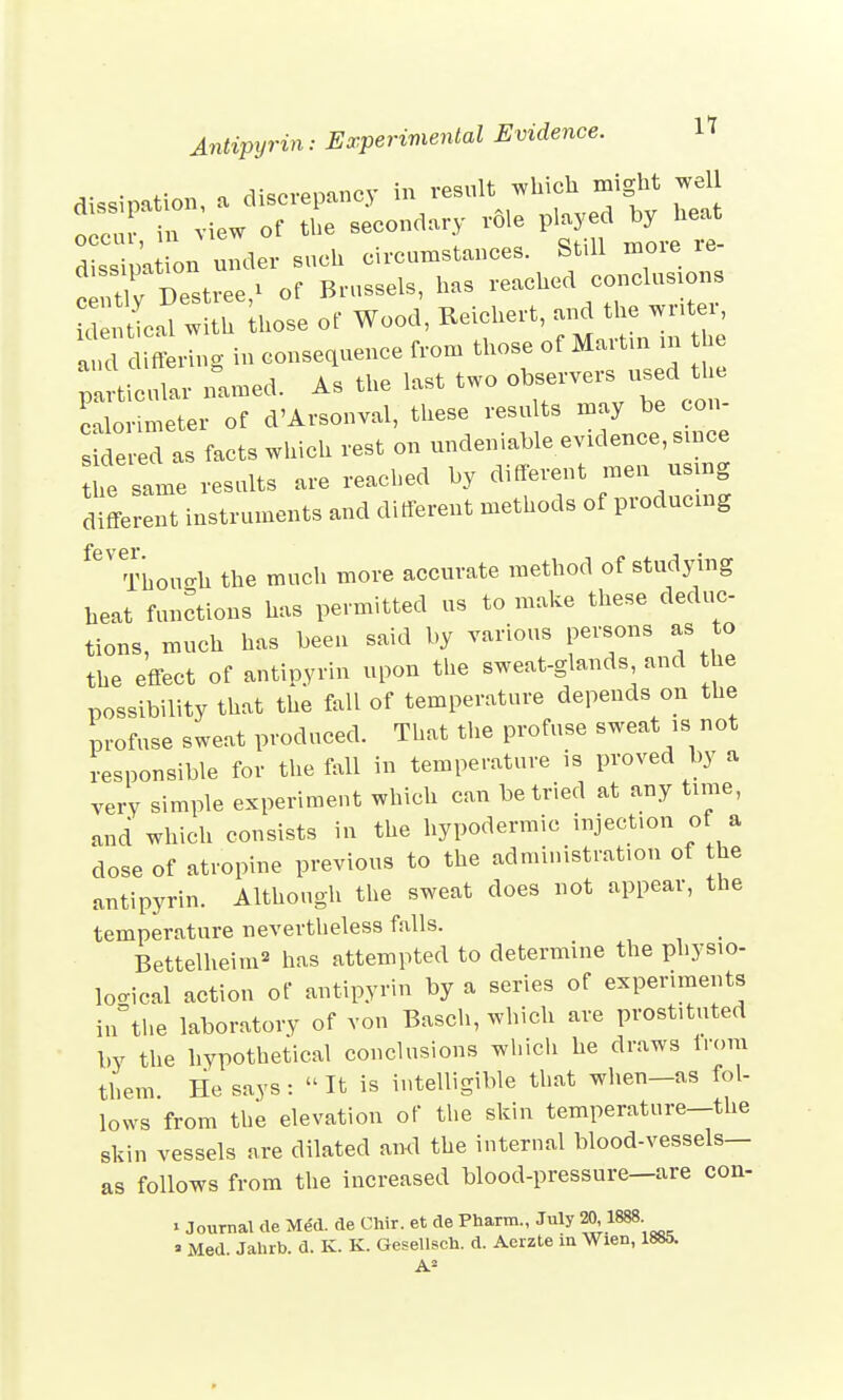 dissipation, a discrepancy in result which might well tcur in view of the secondary role played by heat SpaL under such circumstances. Still more re- TCstree * of Brussels, has reached conclusions £ S ihose of Wood, Beichert, and the writer, ad during in consequence from those of Martin m he plrticlr named. As the last two observers used the c lo meter of d'Arsonval, these results may be con- sMered as facts which rest on undeniable evidence, since he same results are reached by different men using different instruments and different methods of producing fGV Though the much more accurate method of studying heat functions has permitted us to make these deduc- tions, much has been said by various persons as to the effect of antipyrin upon the sweat-glands and the possibility that the fall of temperature depends on the Profuse sweat produced. That the profuse sweat is not responsible for the fall in temperature is proved by a very simple experiment which can be tried at any time, and which consists in the hypodermic injection of a dose of atropine previous to the administration of the antipyrin. Although the sweat does not appear, the temperature nevertheless falls. _ Bettelheim2 has attempted to determine the physio- logical action of antipyrin by a series of experiments in°the laboratory of von Basch, which are prostituted by the hypothetical conclusions which he draws trom them He says : It is intelligible that when-as fol- lows from the elevation of the skin temperature—the skin vessels are dilated and the internal blood-vessels— as follows from the increased blood-pressure—are con- > Journal tie Med. de Chir. et de Pharm., July 20 1888 ' Med Jahrb. d. K. K. Gesellsch. d. Aerzte in Wien, 1885. A2