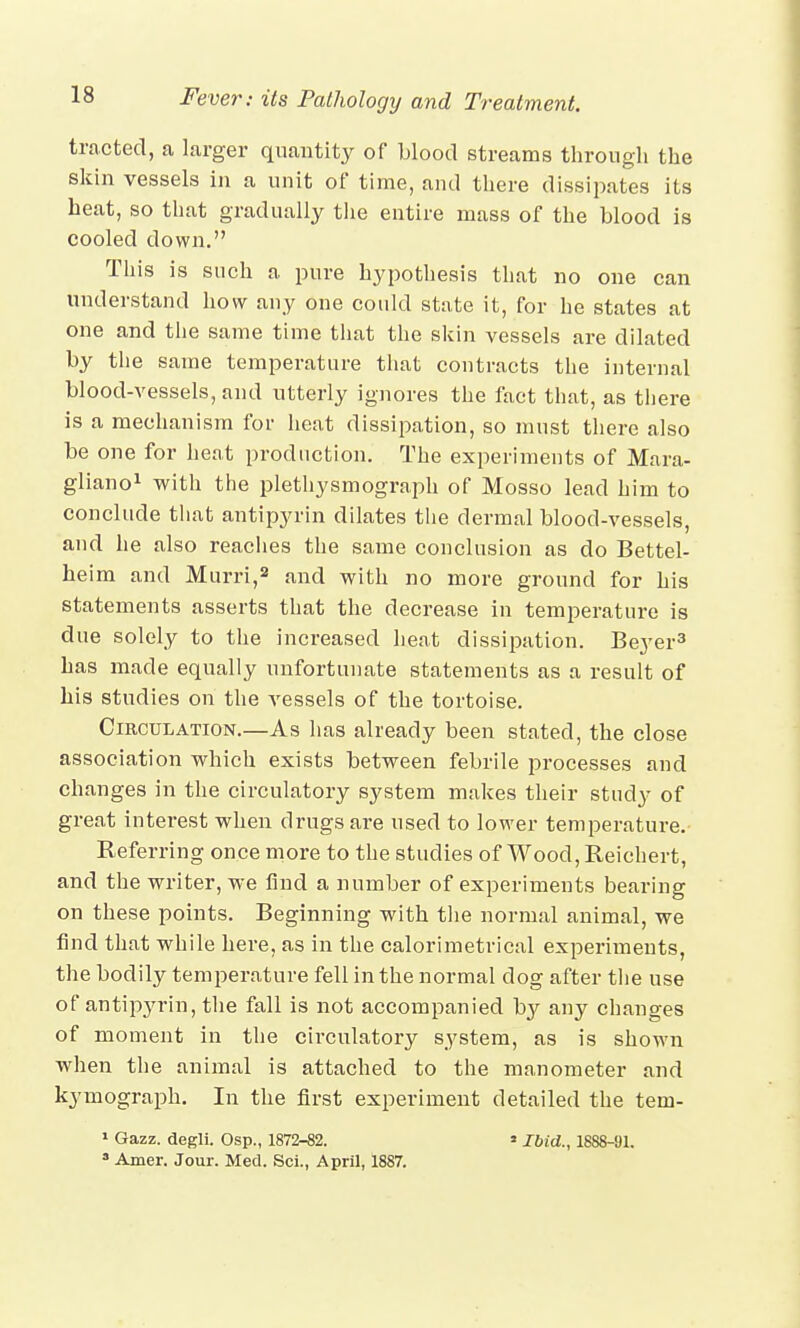 tracted, a larger quantity of blood streams through the skin vessels in a unit of time, and there dissipates its heat, so that gradually the entire mass of the blood is cooled down. This is such a pure hypothesis that no one can understand how any one could state it, for he states at one and the same time that the skin vessels are dilated by the same temperature that contracts the internal blood-vessels, and utterly ignores the fact that, as there is a mechanism for heat dissipation, so must there also be one for heat production. The experiments of Mara- gliano1 with the plethysmograph of Mosso lead him to conclude that antipyrin dilates the dermal blood-vessels, and he also reaches the same conclusion as do Bettel- heim and Murri,2 and with no more ground for his statements asserts that the decrease in temperature is due solely to the increased heat dissipation. Beyer3 has made equally unfortunate statements as a result of his studies on the vessels of the tortoise. Circulation.—As has already been stated, the close association which exists between febrile processes and changes in the circulatory system makes their study of great interest when drugs are used to lower temperature. Referring once more to the studies of Wood, Reichert, and the writer, we find a number of experiments bearing on these points. Beginning with the normal animal, we find that while here, as in the calorimetrical experiments, the bodily temperature fell in the normal dog after the use of antipyrin, the fall is not accompanied by any changes of moment in the circulatory system, as is shown when the animal is attached to the manometer and kymograph. In the first experiment detailed the tein- 1 Gazz. degli. Osp., 1872-82. * Ibid., 1888-91. a Amer. Jour. Med. Sci., April, 1887.