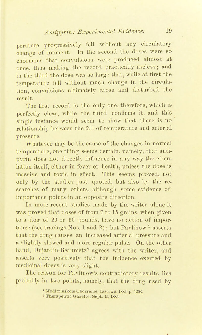 perature progressively fell without any circulatory change of moment. In the second the doses were so enormous that convulsions were produced almost at once, thus making the record practically useless; and in the third the dose was so large that, while at first the temperature fell without much change in the circula- tion, convulsions ultimately arose and disturbed the result. The first record is the only one, therefore, which is perfectly clear, while the third confirms it, and this single instance would seem to show that there is no relationship between the fall of temperature and arterial pressure. Whatever ma}^ be the cause of the changes in normal temperature, one thing seems certain, namely, that anti- pyrin does not directly influence in any way the circu- lation itself, either in fever or health, unless the dose is massive and toxic in effect. This seems proved, not only by the studies just quoted, but also by the re- searches of many others, although some evidence of importance points in an opposite direction. In more recent studies made Iry the writer alone it was proved that closes of from 1 to 15 grains, when given to a dog of 20 or 30 pounds, have no action of impor- tance (see tracings Nos. 1 and 2) ; but Pavlinow 1 asserts that the drug causes an increased arterial pressure and a slightly slowed and more regular pulse. On the other hand, Dnjardin-Beaumetz2 agrees with the writer, and asserts very positively that the influence exerted by medicinal doses is very slight. The reason for Pavlinow's contradictory results lies probably in two points, namely, that the drug used by 1 Meditzinskoie Obozrenie, fasc. xii, 1885, p. 1203. a Therapeutic Gazette, Sept. 15,1885.